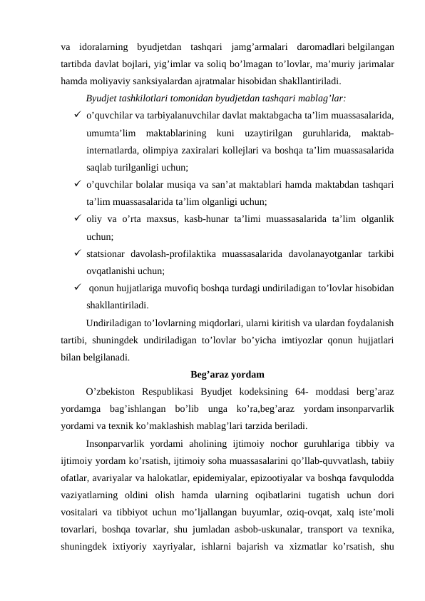 va idoralarning byudjetdan tashqari jamg’armalari daromadlari belgilangan
tartibda davlat bojlari, yig’imlar va soliq bo’lmagan to’lovlar, ma’muriy jarimalar
hamda moliyaviy sanksiyalardan ajratmalar hisobidan shakllantiriladi.
Byudjet tashkilotlari tomonidan byudjetdan tashqari mablag’lar:
 o’quvchilar va tarbiyalanuvchilar davlat maktabgacha ta’lim muassasalarida,
umumta’lim  maktablarining  kuni  uzaytirilgan  guruhlarida,  maktab-
internatlarda, olimpiya zaxiralari kollejlari va boshqa ta’lim muassasalarida
saqlab turilganligi uchun;
 o’quvchilar bolalar musiqa va san’at maktablari hamda maktabdan tashqari
ta’lim muassasalarida ta’lim olganligi uchun;
 oliy va o’rta maxsus, kasb-hunar  ta’limi muassasalarida  ta’lim  olganlik
uchun;
 statsionar  davolash-profilaktika  muassasalarida  davolanayotganlar  tarkibi
ovqatlanishi uchun;
  qonun hujjatlariga muvofiq boshqa turdagi undiriladigan to’lovlar hisobidan
shakllantiriladi.
Undiriladigan to’lovlarning miqdorlari, ularni kiritish va ulardan foydalanish
tartibi, shuningdek undiriladigan to’lovlar bo’yicha imtiyozlar qonun hujjatlari
bilan belgilanadi.
Beg’araz yordam
O’zbekiston Respublikasi Byudjet kodeksining 64-  moddasi berg’araz
yordamga bag’ishlangan bo’lib unga ko’ra,beg’araz yordam insonparvarlik
yordami va texnik ko’maklashish mablag’lari tarzida beriladi.
Insonparvarlik yordami aholining ijtimoiy nochor guruhlariga tibbiy va
ijtimoiy yordam ko’rsatish, ijtimoiy soha muassasalarini qo’llab-quvvatlash, tabiiy
ofatlar, avariyalar va halokatlar, epidemiyalar, epizootiyalar va boshqa favqulodda
vaziyatlarning oldini olish hamda ularning oqibatlarini tugatish uchun dori
vositalari va tibbiyot uchun mo’ljallangan buyumlar,  oziq-ovqat,  xalq iste’moli
tovarlari,  boshqa tovarlar,  shu jumladan asbob-uskunalar,  transport va texnika,
shuningdek ixtiyoriy xayriyalar,  ishlarni bajarish va xizmatlar ko’rsatish,  shu
