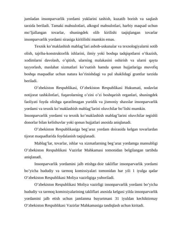 jumladan insonparvarlik yordami yuklarini tashish,  kuzatib borish va saqlash
tarzida beriladi. Tamaki mahsulotlari, alkogol mahsulotlari, harbiy maqsad uchun
mo’ljallangan  tovarlar,  shuningdek  olib  kirilishi  taqiqlangan  tovarlar
insonparvarlik yordami sirasiga kiritilishi mumkin emas.
Texnik ko’maklashish mablag’lari asbob-uskunalar va texnologiyalarni sotib
olish,  tajriba-konstruktorlik ishlarini,  ilmiy yoki boshqa tadqiqotlarni o’tkazish,
xodimlarni davolash,  o’qitish,  ularning malakasini oshirish va ularni qayta
tayyorlash,  maslahat xizmatlari ko’rsatish hamda qonun hujjatlariga muvofiq
boshqa maqsadlar uchun natura ko’rinishdagi va pul shaklidagi grantlar tarzida
beriladi.
O’zbekiston Respublikasi,  O’zbekiston Respublikasi Hukumati,  nodavlat
notijorat tashkilotlari,  fuqarolarning o’zini o’zi boshqarish organlari,  shuningdek
faoliyati foyda olishga qaratilmagan yuridik va jismoniy shaxslar insonparvarlik
yordami va texnik ko’maklashish mablag’larini oluvchilar bo’lishi mumkin.
Insonparvarlik yordami va texnik ko’maklashish mablag’larini oluvchilar tegishli
donorlar bilan kelishuvlar yoki qonun hujjatlari asosida aniqlanadi.
O’zbekiston Respublikasiga beg’araz yordam doirasida kelgan tovarlardan
tijorat maqsadlarida foydalanish taqiqlanadi.
Mablag’lar, tovarlar, ishlar va xizmatlarning beg’araz yordamga mansubligi
O’zbekiston Respublikasi Vazirlar Mahkamasi tomonidan belgilangan tartibda
aniqlanadi.
Insonparvarlik yordamini jalb etishga doir takliflar insonparvarlik yordami
bo’yicha hududiy va tarmoq komissiyalari tomonidan har yili 1  iyulga qadar
O’zbekiston Respublikasi Moliya vazirligiga yuboriladi.
O’zbekiston Respublikasi Moliya vazirligi insonparvarlik yordami bo’yicha
hududiy va tarmoq komissiyalarining takliflari asosida kelgusi yilda insonparvarlik
yordamini jalb etish uchun jamlanma buyurtmani 31  iyuldan kechiktirmay
O’zbekiston Respublikasi Vazirlar Mahkamasiga tasdiqlash uchun kiritadi.
