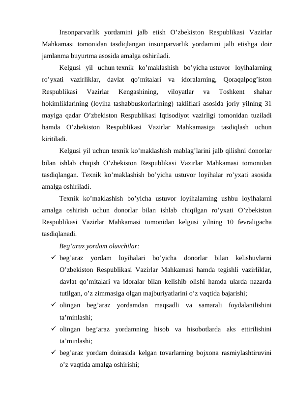 Insonparvarlik yordamini jalb etish O’zbekiston Respublikasi Vazirlar
Mahkamasi tomonidan tasdiqlangan insonparvarlik yordamini jalb etishga doir
jamlanma buyurtma asosida amalga oshiriladi.
Kelgusi  yil  uchun texnik  ko’maklashish  bo’yicha ustuvor  loyihalarning
ro’yxati  vazirliklar,  davlat  qo’mitalari  va  idoralarning,  Qoraqalpog’iston
Respublikasi  Vazirlar  Kengashining,  viloyatlar  va  Toshkent  shahar
hokimliklarining (loyiha tashabbuskorlarining) takliflari asosida joriy yilning 31
mayiga qadar O’zbekiston Respublikasi Iqtisodiyot vazirligi tomonidan tuziladi
hamda  O’zbekiston  Respublikasi  Vazirlar  Mahkamasiga  tasdiqlash  uchun
kiritiladi.
Kelgusi yil uchun texnik ko’maklashish mablag’larini jalb qilishni donorlar
bilan ishlab chiqish  O’zbekiston  Respublikasi  Vazirlar  Mahkamasi  tomonidan
tasdiqlangan. Texnik ko’maklashish bo’yicha ustuvor loyihalar ro’yxati asosida
amalga oshiriladi.
Texnik ko’maklashish bo’yicha ustuvor loyihalarning ushbu loyihalarni
amalga oshirish uchun donorlar bilan ishlab chiqilgan ro’yxati O’zbekiston
Respublikasi Vazirlar Mahkamasi tomonidan kelgusi yilning 10  fevraligacha
tasdiqlanadi.
Beg’araz yordam oluvchilar:
 beg’araz  yordam  loyihalari  bo’yicha  donorlar  bilan  kelishuvlarni
O’zbekiston Respublikasi Vazirlar Mahkamasi hamda tegishli vazirliklar,
davlat qo’mitalari va idoralar bilan kelishib olishi hamda ularda nazarda
tutilgan, o’z zimmasiga olgan majburiyatlarini o’z vaqtida bajarishi;
 olingan  beg’araz  yordamdan  maqsadli  va  samarali  foydalanilishini
ta’minlashi;
 olingan  beg’araz  yordamning  hisob  va  hisobotlarda  aks  ettirilishini
ta’minlashi;
 beg’araz yordam doirasida kelgan tovarlarning bojxona rasmiylashtiruvini
o’z vaqtida amalga oshirishi;
