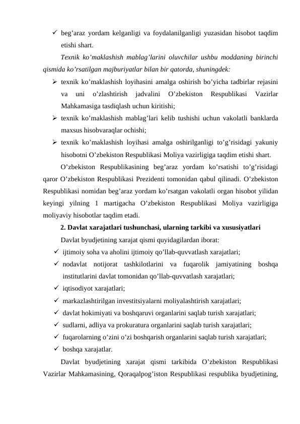  beg’araz yordam kelganligi va foydalanilganligi yuzasidan hisobot taqdim
etishi shart.
Texnik ko’maklashish mablag’larini oluvchilar ushbu moddaning birinchi
qismida ko’rsatilgan majburiyatlar bilan bir qatorda, shuningdek:
 texnik ko’maklashish loyihasini amalga oshirish bo’yicha tadbirlar rejasini
va  uni  o’zlashtirish  jadvalini  O’zbekiston  Respublikasi  Vazirlar
Mahkamasiga tasdiqlash uchun kiritishi;
 texnik ko’maklashish mablag’lari kelib tushishi uchun vakolatli banklarda
maxsus hisobvaraqlar ochishi;
 texnik ko’maklashish loyihasi amalga oshirilganligi to’g’risidagi yakuniy
hisobotni O’zbekiston Respublikasi Moliya vazirligiga taqdim etishi shart.
O’zbekiston  Respublikasining  beg’araz  yordam  ko’rsatishi  to’g’risidagi
qaror O’zbekiston Respublikasi Prezidenti tomonidan qabul qilinadi. O’zbekiston
Respublikasi nomidan beg’araz yordam ko’rsatgan vakolatli organ hisobot yilidan
keyingi  yilning  1  martigacha  O’zbekiston  Respublikasi  Moliya  vazirligiga
moliyaviy hisobotlar taqdim etadi.
2. Davlat xarajatlari tushunchasi, ularning tarkibi va xususiyatlari
Davlat byudjetining xarajat qismi quyidagilardan iborat:
 ijtimoiy soha va aholini ijtimoiy qo’llab-quvvatlash xarajatlari;
 nodavlat  notijorat  tashkilotlarini  va  fuqarolik  jamiyatining  boshqa
institutlarini davlat tomonidan qo’llab-quvvatlash xarajatlari;
 iqtisodiyot xarajatlari;
 markazlashtirilgan investitsiyalarni moliyalashtirish xarajatlari;
 davlat hokimiyati va boshqaruvi organlarini saqlab turish xarajatlari; 
 sudlarni, adliya va prokuratura organlarini saqlab turish xarajatlari;
 fuqarolarning o’zini o’zi boshqarish organlarini saqlab turish xarajatlari;
 boshqa xarajatlar.
Davlat byudjetining xarajat qismi tarkibida O’zbekiston Respublikasi
Vazirlar Mahkamasining, Qoraqalpog’iston Respublikasi respublika byudjetining,
