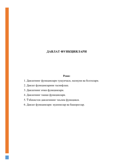  
 
 
 
 
 
 
 
ДАВЛАТ ФУНКЦИЯЛАРИ 
 
 
 
 
Режа: 
1. Давлатнинг функциялари тушунчаси, мазмуни ва белгилари. 
2. Давлат функцияларини таснифлаш. 
3. Давлатнинг ички функциялари. 
4. Давлатнинг ташқи функциялари. 
5. Ўзбекистон давлатининг таълим функцияси. 
6. Давлат функциялари: муаммолар ва башоратлар. 
 
 
 
 
 
 
 
 
 
 
