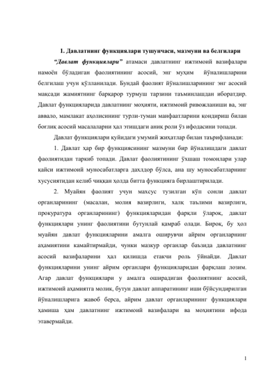 1 
 
 
1. Давлатнинг функциялари тушунчаси, мазмуни ва белгилари 
“Давлат функциялари” атамаси давлатнинг ижтимоий вазифалари 
намоён бўладиган фаолиятининг асосий, энг муҳим  йўналишларини 
белгилаш учун қўлланилади. Бундай фаолият йўналишларининг энг асосий 
мақсади жамиятнинг барқарор турмуш тарзини таъминлашдан иборатдир. 
Давлат функцияларида давлатнинг моҳияти, ижтимоий ривожланиши ва, энг 
аввало, мамлакат аҳолисининг турли-туман манфаатларини қондириш билан 
боғлиқ асосий масалаларни ҳал этишдаги аниқ роли ўз ифодасини топади.  
Давлат функциялари қуйидаги умумий жиҳатлар билан таърифланади: 
1. Давлат ҳар бир функциясининг мазмуни бир йўналишдаги давлат 
фаолиятидан таркиб топади. Давлат фаолиятининг ўхшаш томонлари улар 
қайси ижтимоий муносабатларга дахлдор бўлса, ана шу муносабатларнинг 
хусусиятидан келиб чиққан ҳолда битта функцияга бирлаштирилади.  
2. Муайян фаолият учун махсус тузилган кўп сонли давлат 
органларининг (масалан, молия вазирлиги, халқ таълими вазирлиги, 
прокуратура органларининг) функцияларидан фарқли ўлароқ, давлат 
функциялари унинг фаолиятини бутунлай қамраб олади. Бироқ, бу ҳол 
муайян давлат функцияларини амалга оширувчи айрим органларнинг 
аҳамиятини камайтирмайди, чунки мазкур органлар баъзида давлатнинг 
асосий 
вазифаларини 
ҳал 
қилишда 
етакчи 
роль 
ўйнайди. 
Давлат 
функцияларини унинг айрим органлари функцияларидан фарқлаш лозим. 
Агар давлат функциялари у амалга оширадиган фаолиятнинг асосий, 
ижтимоий аҳамиятга молик, бутун давлат аппаратининг иши бўйсундирилган 
йўналишларига жавоб берса, айрим давлат органларининг функциялари 
ҳамиша ҳам давлатнинг ижтимоий вазифалари ва моҳиятини ифода 
этавермайди.  
