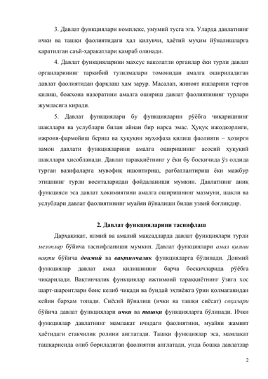 2 
3. Давлат функциялари комплекс, умумий тусга эга. Уларда давлатнинг 
ички ва ташқи фаолиятидаги ҳал қилувчи, ҳаётий муҳим йўналишларга 
қаратилган саъй-ҳаракатлари қамраб олинади.  
4. Давлат функцияларини махсус ваколатли органлар ёки турли давлат 
органларининг таркибий тузилмалари томонидан амалга ошириладиган 
давлат фаолиятидан фарқлаш ҳам зарур. Масалан, жиноят ишларини тергов 
қилиш, божхона назоратини амалга ошириш давлат фаолиятининг турлари 
жумласига киради.  
5. Давлат функциялари бу функцияларни рўёбга чиқаришнинг 
шакллари ва услублари билан айнан бир нарса эмас. Ҳуқуқ ижодкорлиги, 
ижроия-фармойиш бериш ва ҳуқуқни муҳофаза қилиш фаолияти – ҳозирги 
замон давлати функцияларини амалга оширишнинг асосий ҳуқуқий 
шакллари ҳисобланади. Давлат тараққиётнинг у ёки бу босқичида ўз олдида 
турган вазифаларга мувофиқ ишонтириш, рағбатлантириш ёки мажбур 
этишнинг турли воситаларидан фойдаланиши мумкин. Давлатнинг аниқ 
функцияси эса давлат ҳокимиятини амалга оширишнинг мазмуни, шакли ва 
услублари давлат фаолиятининг муайян йўналиши билан узвий боғлиқдир.   
 
2. Давлат функцияларини таснифлаш 
Дарҳақиқат, илмий ва амалий мақсадларда давлат функциялари турли 
мезонлар бўйича таснифланиши мумкин. Давлат функциялари амал қилиш 
вақти бўйича доимий ва вақтинчалик функцияларга бўлинади. Доимий 
функциялар 
давлат 
амал 
қилишининг 
барча 
босқичларида 
рўёбга 
чиқарилади. Вақтинчалик функциялар ижтимоий тараққиётнинг ўзига хос 
шарт-шароитлари боис келиб чиқади ва бундай эҳтиёжга ўрин қолмаганидан 
кейин барҳам топади. Сиёсий йўналиш (ички ва ташқи сиёсат) соҳалари 
бўйича давлат функциялари ички ва ташқи функцияларга бўлинади. Ички 
функциялар давлатнинг мамлакат ичидаги фаолиятини, муайян жамият 
ҳаётидаги етакчилик ролини англатади. Ташқи функциялар эса, мамлакат 
ташқарисида олиб бориладиган фаолиятни англатади, унда бошқа давлатлар 
