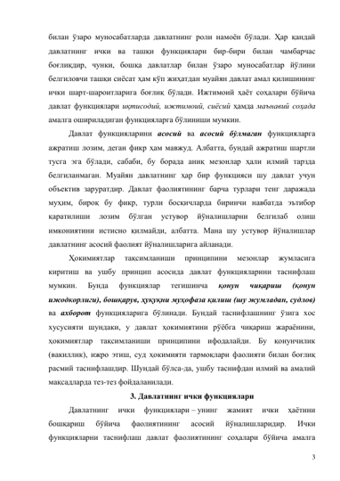 3 
билан ўзаро муносабатларда давлатнинг роли намоён бўлади. Ҳар қандай 
давлатнинг ички ва ташқи функциялари бир-бири билан чамбарчас 
боғлиқдир, чунки, бошқа давлатлар билан ўзаро муносабатлар йўлини 
белгиловчи ташқи сиёсат ҳам кўп жиҳатдан муайян давлат амал қилишининг 
ички шарт-шароитларига боғлиқ бўлади. Ижтимоий ҳаёт соҳалари бўйича 
давлат функциялари иқтисодий, ижтимоий, сиёсий ҳамда маънавий соҳада 
амалга ошириладиган функцияларга бўлиниши мумкин.   
Давлат функцияларини асосий ва асосий бўлмаган функцияларга 
ажратиш лозим, деган фикр ҳам мавжуд. Албатта, бундай ажратиш шартли 
тусга эга бўлади, сабаби, бу борада аниқ мезонлар ҳали илмий тарзда 
белгиланмаган. Муайян давлатнинг ҳар бир функцияси шу давлат учун 
объектив заруратдир. Давлат фаолиятининг барча турлари тенг даражада 
муҳим, бироқ бу фикр, турли босқичларда биринчи навбатда эътибор 
қаратилиши 
лозим 
бўлган 
устувор 
йўналишларни 
белгилаб 
олиш 
имкониятини истисно қилмайди, албатта. Мана шу устувор йўналишлар 
давлатнинг асосий фаолият йўналишларига айланади.  
Ҳокимиятлар 
тақсимланиши 
принципини 
мезонлар 
жумласига 
киритиш ва ушбу принцип асосида давлат функцияларини таснифлаш 
мумкин. 
Бунда 
функциялар 
тегишинча 
қонун 
чиқариш 
(қонун 
ижодкорлиги), бошқарув, ҳуқуқни муҳофаза қилиш (шу жумладан, судлов) 
ва ахборот функцияларига бўлинади. Бундай таснифлашнинг ўзига хос 
хусусияти шундаки, у давлат ҳокимиятини рўёбга чиқариш жараёнини, 
ҳокимиятлар тақсимланиши принципини ифодалайди. Бу қонунчилик 
(вакиллик), ижро этиш, суд ҳокимияти тармоқлари фаолияти билан боғлиқ 
расмий таснифлашдир. Шундай бўлса-да, ушбу таснифдан илмий ва амалий 
мақсадларда тез-тез фойдаланилади.  
3. Давлатнинг ички функциялари 
Давлатнинг 
ички 
функциялари – унинг 
жамият 
ички 
ҳаётини 
бошқариш 
бўйича 
фаолиятининг 
асосий 
йўналишларидир. 
Ички 
функцияларни таснифлаш давлат фаолиятининг соҳалари бўйича амалга 
