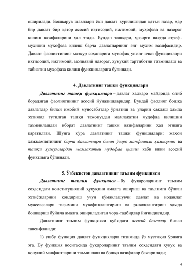 4 
оширилади. Бошқарув шакллари ёки давлат қурилишидан қатъи назар, ҳар 
бир давлат бир қатор асосий иқтисодий, ижтимоий, муҳофаза ва назорат 
қилиш вазифаларини ҳал этади. Бундан ташқари, ҳозирги вақтда атроф-
муҳитни муҳофаза қилиш барча давлатларнинг энг муҳим вазифасидир. 
Давлат фаолиятининг мазкур соҳаларига мувофиқ унинг ички функциялари 
иқтисодий, ижтимоий, молиявий назорат, ҳуқуқий тартиботни таъминлаш ва 
табиатни муҳофаза қилиш функцияларига бўлинади.  
 
4. Давлатнинг ташқи функциялари 
Давлатнинг ташқи функциялари – давлат халқаро майдонда олиб 
борадиган фаолиятининг асосий йўналишларидир. Бундай фаолият бошқа 
давлатлар билан ижобий муносабатлар ўрнатиш ва уларни сақлаш ҳамда 
эҳтимол тутилган ташқи тажовуздан мамлакатни мудофаа қилишни 
таъминлашдан иборат давлатнинг ташқи вазифаларини ҳал этишга 
қаратилган. 
Шунга 
кўра 
давлатнинг 
ташқи 
функциялари: 
жаҳон 
ҳамжамиятининг барча давлатлари билан ўзаро манфаатли ҳамкорлик ва 
ташқи ҳужумлардан мамлакатни мудофаа қилиш каби икки асосий 
функцияга бўлинади.  
 
5. Ўзбекистон давлатининг таълим функцияси 
Давлатнинг 
таълим 
функцияси – бу 
фуқароларнинг 
таълим 
соҳасидаги конституциявий ҳуқуқини амалга ошириш ва таълимга бўлган 
эҳтиёжларини 
қондириш 
учун 
кўмаклашувчи 
давлат 
ва 
нодавлат 
муассасалари тизимини мувофиқлаштириш ва ривожлантириш ҳамда 
бошқариш бўйича амалга ошириладиган чора-тадбирлар йиғиндисидир.  
Давлатнинг таълим функцияси қуйидаги асосий белгилар билан 
тавсифланади: 
1) ушбу функция давлат функциялари тизимида ўз мустақил ўрнига 
эга. Бу функция воситасида фуқароларнинг таълим соҳасидаги ҳуқуқ ва 
қонуний манфаатларини таъминлаш ва бошқа вазифалар бажарилади; 
