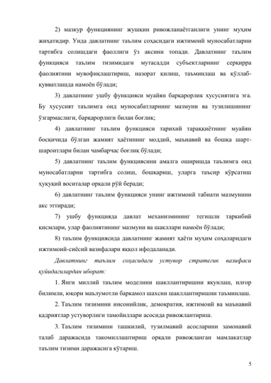 5 
2) мазкур функциянинг жушқин ривожланаётганлиги унинг муҳим 
жиҳатидир. Унда давлатнинг таълим соҳасидаги ижтимоий муносабатларни 
тартибга солишдаги фаоллиги ўз аксини топади. Давлатнинг таълим 
функцияси 
таълим 
тизимидаги 
мутасадди 
субъектларнинг 
серқирра 
фаолиятини мувофиқлаштириш, назорат қилиш, таъминлаш ва қўллаб-
қувватлашда намоён бўлади; 
3) давлатнинг ушбу функцияси муайян барқарорлик хусусиятига эга. 
Бу хусусият таълимга оид муносабатларнинг мазмуни ва тузилишининг 
ўзгармаслиги, барқарорлиги билан боғлиқ; 
4) давлатнинг таълим функцияси тарихий тараққиётнинг муайян 
босқичида бўлган жамият ҳаётининг моддий, маънавий ва бошқа шарт-
шароитлари билан чамбарчас боғлиқ бўлади; 
5) давлатнинг таълим функциясини амалга оширишда таълимга оид 
муносабатларни тартибга солиш, бошқариш, уларга таъсир кўрсатиш 
ҳуқуқий воситалар орқали рўй беради; 
6) давлатнинг таълим функцияси унинг ижтимоий табиати мазмунини 
акс эттиради; 
7) ушбу функцияда давлат механизмининг тегишли таркибий 
қисмлари, улар фаолиятининг мазмуни ва шакллари намоён бўлади; 
8) таълим функциясида давлатнинг жамият ҳаёти муҳим соҳаларидаги 
ижтимоий-сиёсий вазифалари яққол ифодаланади. 
Давлатнинг 
таълим 
соҳасидаги 
устувор 
стратегик 
вазифаси 
қуйидагилардан иборат: 
1. Янги миллий таълим моделини шакллантиришни якунлаш, илғор 
билимли, юқори маълумотли баркамол шахсни шакллантиришни таъминлаш. 
2. Таълим тизимини инсонийлик, демократия, ижтимоий ва маънавий 
қадриятлар устуворлиги тамойиллари асосида ривожлантириш. 
3. Таълим тизимини ташкилий, тузилмавий асосларини замонавий 
талаб даражасида такомиллаштириш орқали ривожланган мамлакатлар 
таълим тизими даражасига кўтариш. 
