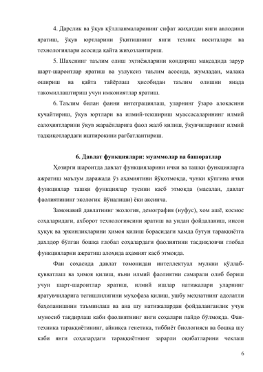 6 
4. Дарслик ва ўқув қўллланмаларининг сифат жиҳатдан янги авлодини 
яратиш, 
ўқув 
юртларини ўқитишнинг 
янги 
техник 
воситалари 
ва 
технологиялари асосида қайта жиҳозлантириш. 
5. Шахснинг таълим олиш эҳтиёжларини қондириш мақсадида зарур 
шарт-шароитлар яратиш ва узлуксиз таълим асосида, жумладан, малака 
ошириш 
ва 
қайта 
тайёрлаш 
ҳисобидан 
таълим 
олишни 
янада 
такомиллаштириш учун имкониятлар яратиш. 
6. Таълим билан фанни интеграциялаш, уларнинг ўзаро алоқасини 
кучайтириш, ўқув юртлари ва илмий-текшириш муассасаларининг илмий 
салоҳиятларини ўқув жараёнларига фаол жалб қилиш, ўқувчиларнинг илмий 
тадқиқотлардаги иштирокини рағбатлантириш.  
 
6. Давлат функциялари: муаммолар ва башоратлар 
Ҳозирги шароитда давлат функцияларини ички ва ташқи функцияларга 
ажратиш маълум даражада ўз аҳамиятини йўқотмоқда, чунки кўпгина ички 
функциялар ташқи функциялар тусини касб этмоқда (масалан, давлат 
фаолиятининг экологик  йўналиши) ёки аксинча. 
Замонавий давлатнинг экология, демография (нуфус), хом ашё, космос 
соҳаларидаги, ахборот технологиясини яратиш ва ундан фойдаланиш, инсон 
ҳуқуқ ва эркинликларини ҳимоя қилиш борасидаги ҳамда бутун тараққиётга 
дахлдор бўлган бошқа глобал соҳалардаги фаолиятини тасдиқловчи глобал 
функцияларни ажратиш алоҳида аҳамият касб этмоқда. 
Фан соҳасида давлат томонидан интеллектуал мулкни қўллаб-
қувватлаш ва ҳимоя қилиш, яъни илмий фаолиятни самарали олиб бориш 
учун 
шарт-шароитлар яратиш, илмий ишлар натижалари уларнинг 
яратувчиларига тегишлилигини муҳофаза қилиш, ушбу меҳнатнинг адолатли 
баҳоланишини таъминлаш ва ана шу натижалардан фойдаланганлик учун 
муносиб тақдирлаш каби фаолиятнинг янги соҳалари пайдо бўлмоқда. Фан-
техника тараққиётининг, айниқса генетика, тиббиёт биологияси ва бошқа шу 
каби янги соҳалардаги тараққиётнинг зарарли оқибатларини чеклаш 
