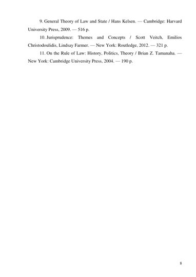 8 
9. General Theory of Law and State / Hans Kelsen. — Cambridge: Harvard 
University Press, 2009. — 516 p. 
10. Jurisprudence: Themes and Concepts / Scott Veitch, Emilios 
Christodoulidis, Lindsay Farmer. — New York: Routledge, 2012. — 321 p. 
11. On the Rule of Law: History, Politics, Theory / Brian Z. Tamanaha. — 
New York: Cambridge University Press, 2004. — 190 p. 
