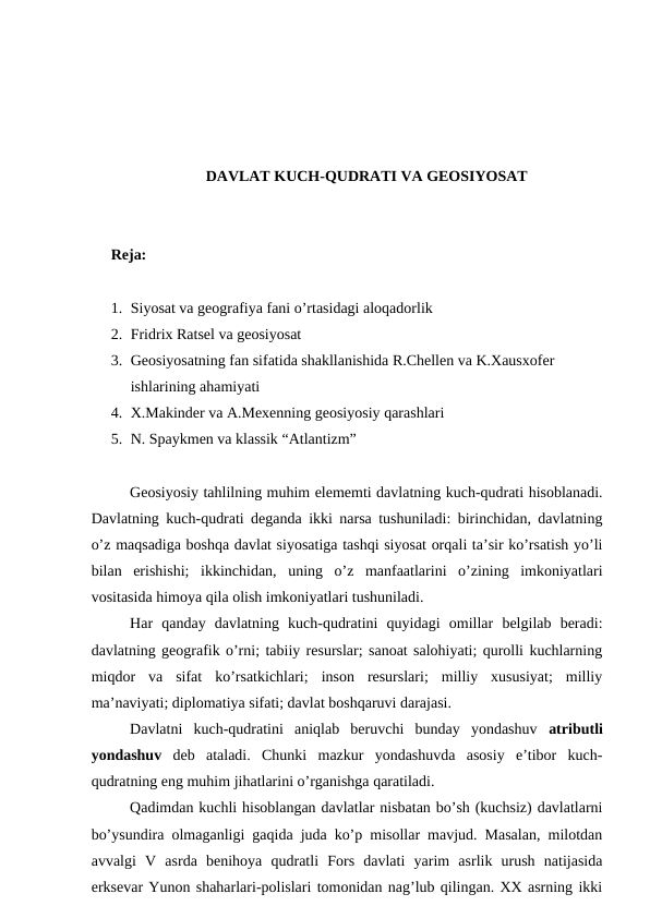 DAVLAT KUCH-QUDRATI VA GEOSIYOSAT
Reja: 
1. Siyosat va geografiya fani o’rtasidagi aloqadorlik
2. Fridrix Ratsel va geosiyosat 
3. Geosiyosatning fan sifatida shakllanishida R.Chellen va K.Xausxofer 
ishlarining ahamiyati
4. X.Makinder va A.Mexenning geosiyosiy qarashlari
5. N. Spaykmen va klassik “Atlantizm”
Geosiyosiy tahlilning muhim elememti davlatning kuch-qudrati hisoblanadi.
Davlatning kuch-qudrati deganda ikki narsa tushuniladi: birinchidan, davlatning
o’z maqsadiga boshqa davlat siyosatiga tashqi siyosat orqali ta’sir ko’rsatish yo’li
bilan  erishishi;  ikkinchidan,  uning  o’z  manfaatlarini  o’zining  imkoniyatlari
vositasida himoya qila olish imkoniyatlari tushuniladi.
Har  qanday  davlatning  kuch-qudratini  quyidagi  omillar  belgilab  beradi:
davlatning geografik o’rni; tabiiy resurslar; sanoat salohiyati; qurolli kuchlarning
miqdor  va  sifat  ko’rsatkichlari;  inson  resurslari;  milliy  xususiyat;  milliy
ma’naviyati; diplomatiya sifati; davlat boshqaruvi darajasi.
Davlatni  kuch-qudratini  aniqlab  beruvchi  bunday  yondashuv  atributli
yondashuv deb  ataladi.  Chunki  mazkur  yondashuvda  asosiy  e’tibor  kuch-
qudratning eng muhim jihatlarini o’rganishga qaratiladi.
Qadimdan kuchli hisoblangan davlatlar nisbatan bo’sh (kuchsiz) davlatlarni
bo’ysundira olmaganligi gaqida juda ko’p misollar mavjud. Masalan, milotdan
avvalgi  V  asrda  benihoya  qudratli  Fors  davlati  yarim  asrlik  urush  natijasida
erksevar Yunon shaharlari-polislari tomonidan nag’lub qilingan. XX asrning ikki
