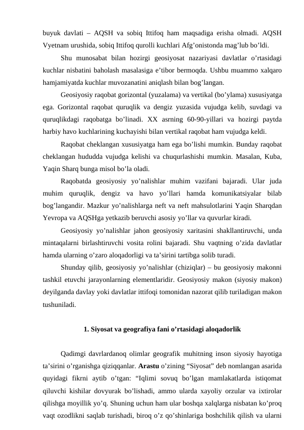 buyuk davlati – AQSH va sobiq Ittifoq ham maqsadiga erisha olmadi. AQSH
Vyetnam urushida, sobiq Ittifoq qurolli kuchlari Afg’onistonda mag’lub bo’ldi.
Shu  munosabat  bilan  hozirgi  geosiyosat  nazariyasi  davlatlar  o’rtasidagi
kuchlar nisbatini baholash masalasiga e’tibor bermoqda. Ushbu muammo xalqaro
hamjamiyatda kuchlar muvozanatini aniqlash bilan bog’langan.
Geosiyosiy raqobat gorizontal (yuzalama) va vertikal (bo’ylama) xususiyatga
ega. Gorizontal raqobat quruqlik va dengiz yuzasida vujudga kelib, suvdagi va
quruqlikdagi  raqobatga  bo’linadi.  XX  asrning  60-90-yillari  va  hozirgi  paytda
harbiy havo kuchlarining kuchayishi bilan vertikal raqobat ham vujudga keldi.
Raqobat cheklangan xususiyatga ham ega bo’lishi mumkin. Bunday raqobat
cheklangan hududda vujudga kelishi va chuqurlashishi mumkin. Masalan, Kuba,
Yaqin Sharq bunga misol bo’la oladi.
Raqobatda  geosiyosiy  yo’nalishlar  muhim  vazifani  bajaradi.  Ular  juda
muhim  quruqlik,  dengiz  va  havo  yo’llari  hamda  komunikatsiyalar  bilab
bog’langandir. Mazkur yo’nalishlarga neft va neft mahsulotlarini Yaqin Sharqdan
Yevropa va AQSHga yetkazib beruvchi asosiy yo’llar va quvurlar kiradi.
Geosiyosiy yo’nalishlar jahon geosiyosiy xaritasini shakllantiruvchi, unda
mintaqalarni birlashtiruvchi vosita rolini bajaradi. Shu vaqtning o’zida davlatlar
hamda ularning o’zaro aloqadorligi va ta’sirini tartibga solib turadi.
Shunday qilib, geosiyosiy yo’nalishlar (chiziqlar) – bu geosiyosiy makonni
tashkil etuvchi jarayonlarning elementlaridir. Geosiyosiy makon (siyosiy makon)
deyilganda davlay yoki davlatlar ittifoqi tomonidan nazorat qilib turiladigan makon
tushuniladi.
1. Siyosat va geografiya fani o’rtasidagi aloqadorlik
Qadimgi davrlardanoq olimlar geografik muhitning inson siyosiy hayotiga
ta’sirini o’rganishga qiziqqanlar. Arastu o’zining “Siyosat” deb nomlangan asarida
quyidagi  fikrni  aytib  o’tgan:  “Iqlimi  sovuq  bo’lgan  mamlakatlarda  istiqomat
qiluvchi kishilar dovyurak bo’lishadi, ammo ularda xayoliy orzular va ixtirolar
qilishga moyillik yo’q. Shuning uchun ham ular boshqa xalqlarga nisbatan ko’proq
vaqt ozodlikni saqlab turishadi, biroq o’z qo’shinlariga boshchilik qilish va ularni
