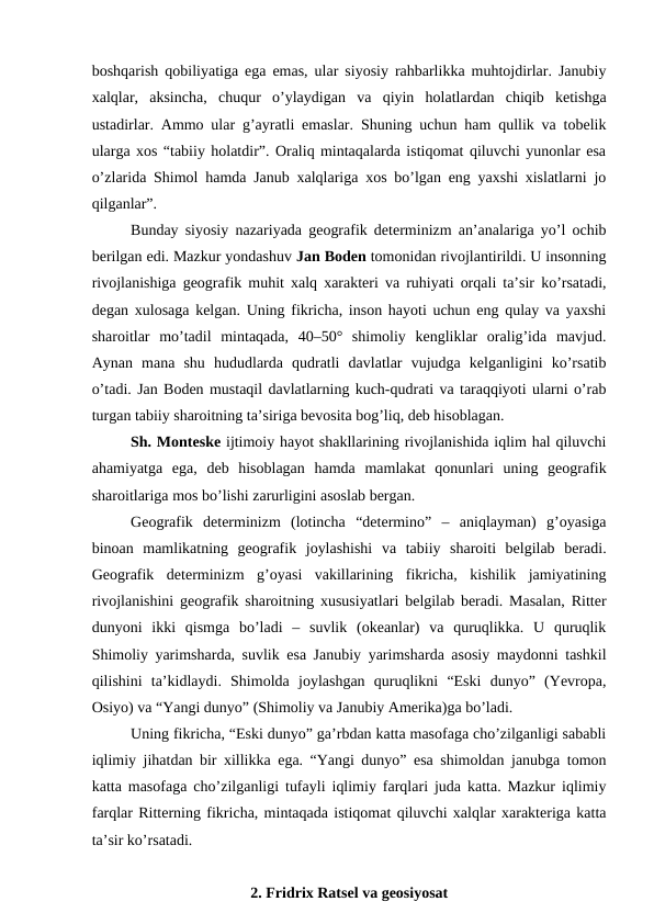 boshqarish qobiliyatiga ega emas, ular siyosiy rahbarlikka muhtojdirlar. Janubiy
xalqlar,  aksincha,  chuqur  o’ylaydigan  va  qiyin  holatlardan  chiqib  ketishga
ustadirlar. Ammo ular g’ayratli emaslar. Shuning uchun ham qullik va tobelik
ularga xos “tabiiy holatdir”. Oraliq mintaqalarda istiqomat qiluvchi yunonlar esa
o’zlarida Shimol hamda Janub xalqlariga xos bo’lgan eng yaxshi xislatlarni jo
qilganlar”.
Bunday siyosiy nazariyada geografik determinizm an’analariga yo’l ochib
berilgan edi. Mazkur yondashuv Jan Boden tomonidan rivojlantirildi. U insonning
rivojlanishiga geografik muhit xalq xarakteri va ruhiyati orqali ta’sir ko’rsatadi,
degan xulosaga kelgan. Uning fikricha, inson hayoti uchun eng qulay va yaxshi
sharoitlar  mo’tadil  mintaqada,  40–50°  shimoliy  kengliklar  oralig’ida  mavjud.
Aynan  mana  shu  hududlarda  qudratli  davlatlar  vujudga  kelganligini  ko’rsatib
o’tadi. Jan Boden mustaqil davlatlarning kuch-qudrati va taraqqiyoti ularni o’rab
turgan tabiiy sharoitning ta’siriga bevosita bog’liq, deb hisoblagan.
Sh. Monteske ijtimoiy hayot shakllarining rivojlanishida iqlim hal qiluvchi
ahamiyatga  ega,  deb  hisoblagan  hamda  mamlakat  qonunlari  uning  geografik
sharoitlariga mos bo’lishi zarurligini asoslab bergan. 
Geografik  determinizm  (lotincha  “determino”  –  aniqlayman)  g’oyasiga
binoan  mamlikatning  geografik  joylashishi  va  tabiiy  sharoiti  belgilab  beradi.
Geografik  determinizm  g’oyasi  vakillarining  fikricha,  kishilik  jamiyatining
rivojlanishini geografik sharoitning xususiyatlari belgilab beradi. Masalan, Ritter
dunyoni  ikki  qismga  bo’ladi  –  suvlik  (okeanlar)  va  quruqlikka.  U  quruqlik
Shimoliy yarimsharda, suvlik esa Janubiy yarimsharda asosiy maydonni tashkil
qilishini  ta’kidlaydi.  Shimolda  joylashgan  quruqlikni  “Eski  dunyo”  (Yevropa,
Osiyo) va “Yangi dunyo” (Shimoliy va Janubiy Amerika)ga bo’ladi.
Uning fikricha, “Eski dunyo” ga’rbdan katta masofaga cho’zilganligi sababli
iqlimiy jihatdan bir xillikka ega. “Yangi dunyo” esa shimoldan janubga tomon
katta masofaga cho’zilganligi tufayli iqlimiy farqlari juda katta. Mazkur iqlimiy
farqlar Ritterning fikricha, mintaqada istiqomat qiluvchi xalqlar xarakteriga katta
ta’sir ko’rsatadi. 
2. Fridrix Ratsel va geosiyosat 
