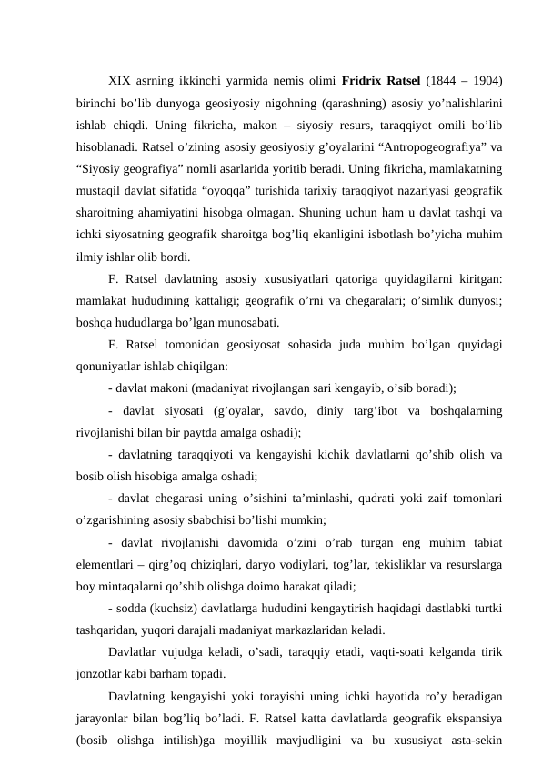 XIX asrning ikkinchi yarmida nemis olimi  Fridrix Ratsel (1844 – 1904)
birinchi bo’lib dunyoga geosiyosiy nigohning (qarashning) asosiy yo’nalishlarini
ishlab chiqdi. Uning fikricha, makon – siyosiy resurs, taraqqiyot omili bo’lib
hisoblanadi. Ratsel o’zining asosiy geosiyosiy g’oyalarini “Antropogeografiya” va
“Siyosiy geografiya” nomli asarlarida yoritib beradi. Uning fikricha, mamlakatning
mustaqil davlat sifatida “oyoqqa” turishida tarixiy taraqqiyot nazariyasi geografik
sharoitning ahamiyatini hisobga olmagan. Shuning uchun ham u davlat tashqi va
ichki siyosatning geografik sharoitga bog’liq ekanligini isbotlash bo’yicha muhim
ilmiy ishlar olib bordi.
F. Ratsel  davlatning asosiy  xususiyatlari  qatoriga quyidagilarni  kiritgan:
mamlakat hududining kattaligi; geografik o’rni va chegaralari; o’simlik dunyosi;
boshqa hududlarga bo’lgan munosabati.
F.  Ratsel  tomonidan  geosiyosat  sohasida  juda  muhim  bo’lgan  quyidagi
qonuniyatlar ishlab chiqilgan:
- davlat makoni (madaniyat rivojlangan sari kengayib, o’sib boradi);
-  davlat  siyosati  (g’oyalar,  savdo,  diniy  targ’ibot  va  boshqalarning
rivojlanishi bilan bir paytda amalga oshadi);
- davlatning taraqqiyoti va kengayishi kichik davlatlarni qo’shib olish va
bosib olish hisobiga amalga oshadi;
- davlat chegarasi uning o’sishini ta’minlashi, qudrati yoki zaif tomonlari
o’zgarishining asosiy sbabchisi bo’lishi mumkin;
-  davlat  rivojlanishi  davomida  o’zini  o’rab  turgan  eng  muhim  tabiat
elementlari – qirg’oq chiziqlari, daryo vodiylari, tog’lar, tekisliklar va resurslarga
boy mintaqalarni qo’shib olishga doimo harakat qiladi;
- sodda (kuchsiz) davlatlarga hududini kengaytirish haqidagi dastlabki turtki
tashqaridan, yuqori darajali madaniyat markazlaridan keladi. 
Davlatlar vujudga keladi, o’sadi, taraqqiy etadi, vaqti-soati kelganda tirik
jonzotlar kabi barham topadi. 
Davlatning kengayishi yoki torayishi uning ichki hayotida ro’y beradigan
jarayonlar bilan bog’liq bo’ladi. F. Ratsel katta davlatlarda geografik ekspansiya
(bosib  olishga  intilish)ga  moyillik  mavjudligini  va  bu  xususiyat  asta-sekin
