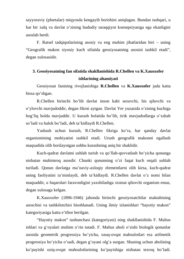 sayyoraviy (plnetalar) miqyosda kengayib borishini aniqlagan. Bundan tashqari, u
har bir xalq va davlat o’zining hududiy taraqqiyot konsepsiyasiga ega ekanligini
asoslab berdi.
F. Ratsel tadqiqotlarining asosiy va eng muhim jihatlaridan biri – uning
“Geografik  makon  siyosiy  kuch  sifatida geosiyosatning  asosini  tashkil  etadi”,
degan xulosasidir.
3. Geosiyosatning fan sifatida shakllanishida R.Chellen va K.Xausxofer
ishlarining ahamiyati
Geosiyosat fanining rivojlanishiga  R.Chellen va  K.Xausxofer  juda katta
hissa qo’shgan.
R.Chellen  birinchi  bo’lib  davlat  inson  kabi  sezuvchi,  his  qiluvchi  va
o’ylovchi mavjudoddir, degan fikrni aytgan. Davlat Yer yuzasida o’zining kuchiga
bog’liq holda mavjuddir. U kurash holatida bo’lib, tirik mavjudodlarga o’xshab
so’ladi va halok bo’ladi, deb ta’kidlaydi R.Chellen.
Yashash  uchun  kurash,  R.Chellen  fikriga  ko’ra,  har  qanday  davlat
organizmining  mohiyatini  tashkil  etadi.  Urush  geografik  makonni  egallash
maqsadida olib borilayotgan ushbu kurashning aniq bir shaklidir.
Kuch-qudrat davlatni ushlab turish va qo’llab-quvvatlash bo’yicha qonunga
nisbatan  muhimroq  asosdir.  Chunki  qonunning  o’zi  faqat  kuch  orqali  ushlab
turiladi. Qonun davlatga ma’naviy-axloqiy elementlarni olib kirsa, kuch-qudrat
uning faoliyatini ta’minlaydi, deb ta’kidlaydi. R.Chellen davlat o’z nomi bilan
maqsaddir, u fuqarolari faravonligini yaxshilashga xizmat qiluvchi organism emas,
degan xulosaga kelgan.
K.Xausxofer  (1896-1946)  jahonda  birinchi  geosiyosatchilar  maktabining
asoschisi va tashkilotchisi hisoblanadi. Uning ilmiy izlanishlari “hayotiy makon”
kategoriyasiga katta e’tibor berilgan. 
“Hayotiy makon” tushunchasi (kategoriyasi) ning shakllanishida F. Maltus
ishlari va g’oyalari muhim o’rin tutadi. F. Maltus aholi o’sishi biologik qonunlar
asosida geometrik progressiya bo’yicha, ozuq-ovqat mahsulotlari esa arifmetik
progressiya bo’yicha o’sadi, degan g’oyani olg’a surgan. Shuning uchun aholining
ko’payishi  oziq-ovqat  mahsulotlarining  ko’payishiga  nisbatan  tezroq  bo’ladi.
