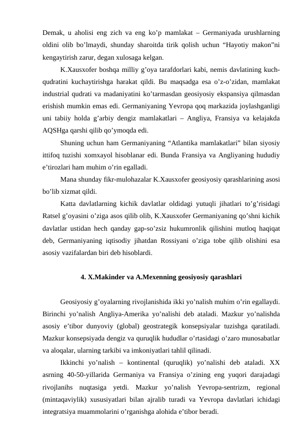 Demak, u aholisi eng zich va eng ko’p mamlakat – Germaniyada urushlarning
oldini olib bo’lmaydi, shunday sharoitda tirik qolish uchun “Hayotiy makon”ni
kengaytirish zarur, degan xulosaga kelgan.
K.Xausxofer boshqa milliy g’oya tarafdorlari kabi, nemis davlatining kuch-
qudratini kuchaytirishga harakat qildi. Bu maqsadga esa o’z-o’zidan, mamlakat
industrial qudrati va madaniyatini ko’tarmasdan geosiyosiy ekspansiya qilmasdan
erishish mumkin emas edi. Germaniyaning Yevropa qoq markazida joylashganligi
uni tabiiy holda g’arbiy dengiz mamlakatlari – Angliya, Fransiya va kelajakda
AQSHga qarshi qilib qo’ymoqda edi.
Shuning uchun ham Germaniyaning “Atlantika mamlakatlari” bilan siyosiy
ittifoq tuzishi xomxayol hisoblanar edi. Bunda Fransiya va Angliyaning hududiy
e’tirozlari ham muhim o’rin egalladi.
Mana shunday fikr-mulohazalar K.Xausxofer geosiyosiy qarashlarining asosi
bo’lib xizmat qildi.
Katta davlatlarning kichik davlatlar oldidagi yutuqli jihatlari to’g’risidagi
Ratsel g’oyasini o’ziga asos qilib olib, K.Xausxofer Germaniyaning qo’shni kichik
davlatlar ustidan hech qanday gap-so’zsiz hukumronlik qilishini mutloq haqiqat
deb, Germaniyaning iqtisodiy jihatdan Rossiyani o’ziga tobe qilib olishini esa
asosiy vazifalardan biri deb hisoblardi.
4. X.Makinder va A.Mexenning geosiyosiy qarashlari
Geosiyosiy g’oyalarning rivojlanishida ikki yo’nalish muhim o’rin egallaydi.
Birinchi yo’nalish Angliya-Amerika yo’nalishi deb ataladi. Mazkur yo’nalishda
asosiy e’tibor dunyoviy (global) geostrategik konsepsiyalar tuzishga qaratiladi.
Mazkur konsepsiyada dengiz va quruqlik hududlar o’rtasidagi o’zaro munosabatlar
va aloqalar, ularning tarkibi va imkoniyatlari tahlil qilinadi.
Ikkinchi  yo’nalish  –  kontinental  (quruqlik)  yo’nalishi  deb  ataladi.  XX
asrning 40-50-yillarida Germaniya va Fransiya o’zining eng yuqori darajadagi
rivojlanihs  nuqtasiga  yetdi.  Mazkur  yo’nalish  Yevropa-sentrizm,  regional
(mintaqaviylik) xususiyatlari bilan ajralib turadi va Yevropa davlatlari ichidagi
integratsiya muammolarini o’rganishga alohida e’tibor beradi.
