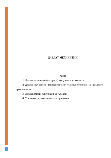  
 
 
 
 
 
 
 
 
 
ДАВЛАТ МЕХАНИЗМИ 
 
 
 
Режа: 
1. Давлат механизми (аппарати) тушунчаси ва моҳияти. 
2. Давлат механизми (аппарати) нинг ташкил этилиши ва фаолияти 
принциплари. 
3. Давлат органи тушунчаси ва турлари. 
4. Ҳокимиятлар тақсимланиши принципи. 
 
 
 
 
 
 
 
 
 
 
