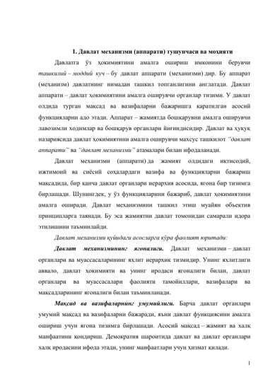 1 
 
 
1. Давлат механизми (аппарати) тушунчаси ва моҳияти 
Давлатга ўз ҳокимиятини амалга ошириш имконини берувчи 
ташкилий – моддий куч – бу давлат аппарати (механизми) дир. Бу аппарат 
(механизм) давлатнинг нимадан ташкил топганлигини англатади. Давлат 
аппарати – давлат ҳокимиятини амалга оширувчи органлар тизими. У давлат 
олдида турган мақсад ва вазифаларни бажаришга қаратилган асосий 
функцияларни адо этади. Аппарат – жамиятда бошқарувни амалга оширувчи 
лавозимли ходимлар ва бошқарув органлари йиғиндисидир. Давлат ва ҳуқуқ 
назариясида давлат ҳокимиятини амалга оширувчи махсус ташкилот “давлат 
аппарати” ва “давлат механизми” атамалари билан ифодаланади. 
Давлат 
механизми 
(аппарати) да 
жамият 
олдидаги 
иқтисодий, 
ижтимоий ва сиёсий соҳалардаги вазифа ва функцияларни бажариш 
мақсадида, бир қанча давлат органлари иерархия асосида, ягона бир тизимга 
бирлашади. Шунингдек, у ўз функцияларини бажариб, давлат ҳокимиятини 
амалга оширади. Давлат механизмини ташкил этиш муайян объектив 
принципларга таянади. Бу эса жамиятни давлат томонидан самарали идора 
этилишини таъминлайди. 
Давлат механизми қуйидаги асосларга кўра фаолият юритади: 
Давлат 
механизмининг 
ягоналиги. 
Давлат 
механизми – давлат 
органлари ва муассасаларининг яхлит иерархик тизмидир. Унинг яхлитлиги 
аввало, давлат ҳокимияти ва унинг иродаси ягоналиги билан, давлат 
органлари 
ва 
муассасалари 
фаолияти 
тамойиллари, 
вазифалари 
ва 
мақсадларининг ягоналиги билан таъминланади.  
Мақсад ва вазифаларнинг умумийлиги. Барча давлат органлари 
умумий мақсад ва вазифаларни бажаради, яъни давлат функциясини амалга 
ошириш учун ягона тизимга бирлашади. Асосий мақсад – жамият ва халқ 
манфаатини қондириш. Демократия шароитида давлат ва давлат органлари 
халқ иродасини ифода этади, унинг манфаатлари учун хизмат қилади. 
