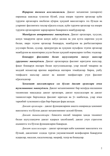 2 
Иерархик тизимга асосланганлиги. Давлат механизми (аппарати) 
пирамида шаклида тузилган бўлиб, унда юқори турувчи органлар қуйи 
турувчи органларга нисбатан кўпроқ ҳуқуқий ваколатларга эга бўлади ва 
уларнинг фаолиятига таъсир кўрсата олади, қуйи турувчи органлар эса юқори 
турувчи органларнинг қарорларини бажаришга мажбурдирлар. 
Мажбурлов аппаратининг мавжудлиги. Давлат органлари, хусусан, 
қонун чиқарувчи орган қонун қабул қилиш ва уни кучга киритиш усули 
билан, ижро этувчи органлар бошқарув, мажбурлов ва рағбатлантириш 
усуллари билан, судлар, прокуратура ва ҳуқуқни муҳофаза этувчи органлар 
мажбурлов ва ишонтириш усули билан ҳуқуқий нормаларни татбиқ этадилар.  
Бошқарув 
фаолияти 
билан 
шуғулланувчи 
махсус 
шахслар 
гуруҳининг мавжудлиги. Давлат органларида фаолият юритувчи шахслар, 
фақат бошқарув ишлари билан шуғулланадилар, улар ишлаб чиқариш ва 
моддий неъматлар яратиш жараёнида иштирок этмайдилар. Бироқ, ушбу 
тоифадаги шахслар давлат ва жамият манфаатлари учун фаолият 
кўрсатадилар. 
Ҳокимият ваколатларига эга бўлган давлат органлари ички 
тузилишининг мавжудлиги. Давлат механизмининг бир меъёрда ишлашини 
таъминлаш мақсадида давлат органлари, давлат муассасалари ва давлат 
ташкилотлари биргаликда фаолият юритади ва ўз навбатида, улар ички 
таркибий тузилишига кўра бир-биридан фарқ қилади. 
Давлат органлари - давлат функцияларини амалга оширишда ҳокимият 
ваколатига эга бўлган давлат механизмининг асосий бўғини. 
Давлат ташкилотлари – бевосита ишлаб чиқариш ҳамда таъминот 
билан шуғулланувчи давлат идораси ҳисобланиб, давлат учун стратегик 
аҳамиятга эга бўлган функцияларни бажаради.  
Давлат муассасалари – давлат органлари каби ҳокимият ваколатига эга 
бўлмай, давлатнинг олдида турган умумижтимоий вазифаларни бажарувчи 
идоралар, масалан, касалхоналар, маориф, театр ва бошқалар. 
 
