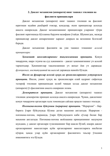 3 
2. Давлат механизми (аппарати) нинг ташкил этилиши ва 
фаолияти принциплари 
Давлат механизми (аппарати) нинг ташкил этилиши ва фаолият 
юритиши муайян раҳбарий ғоялар, қоидалар, яъни принциплар асосида 
амалга оширилади. Давлат механизмининг принциплари уларнинг тўғри 
фаолият юритишида йўлланма берувчи вазифани ўтайди. Шунингдек, мазкур 
принциплар давлат аппаратининг ҳаракат доираси ва мезонини белгилаб 
беради. 
Давлат механизми фаолияти ва уни ташкил этишнинг асосий 
принциплари: 
Ҳокимият ваколатларининг тақсимланиши принципи. Қонун 
чиқарувчи, ижро этувчи ва суд ҳокимияти – давлат ҳокимиятининг уч асосий 
тармоғидир. Ҳокимиятлар тақсимланиши уч жиҳат ёки уч даражада: 
функционал, институциявий ва шахсий даражада намоён бўлади.  
Инсон ва фуқаролар асосий ҳуқуқ ва эркинликларининг устуворлиги 
принципи. Инсон, унинг ҳуқуқ ва эркинликлари олий қадрият сифатида 
эътироф этилиши принципидан келиб чиққан ҳолда давлат механизми 
(аппарати) ўз фаолиятини амалга ошириши лозим.  
Демократизм принципи. Давлат механизми (аппарати) ташкил 
этилиши демократик принцип асосида амалга оширилади. Чунки, давлатнинг 
қонун чиқарувчи органлари халқ томонидан сайлаш орқали ташкил этилади.  
Поғонама-поғона бўйсуниш (иерархия) принципи. “Иерархия” – бир-
бирига ўзаро бўйсунувда бўлиш деган маънони англатади. Иерархия - 
поғонама-поғона, пирамида, ўзаро бўйсунувдаги каби сўзлар билан бир 
маънони англатади. Поғонама-поғона жойлашиш принципининг мазумуни 
шундаки, у давлат органлари тузилишининг бир шакли бўлиб, юқори давлат 
органларининг ваколатлари қуйи органларнинг ваколатларига нисбатан 
кўпроқ ҳамда улар қуйи органларнинг фаолиятига таъсир ўтказиш 
имкониятига эга бўлади. 
