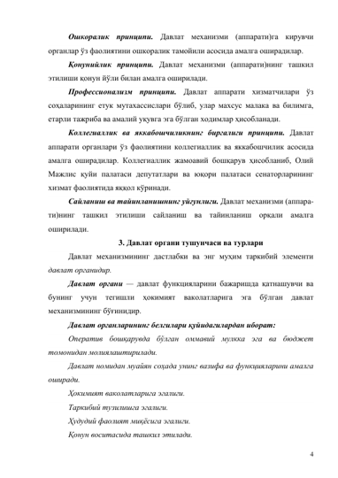 4 
Ошкоралик принципи. Давлат механизми (аппарати)га кирувчи 
органлар ўз фаолиятини ошкоралик тамойили асосида амалга оширадилар.  
Қонунийлик принципи. Давлат механизми (аппарати)нинг ташкил 
этилиши қонун йўли билан амалга оширилади.  
Профессионализм принципи. Давлат аппарати хизматчилари ўз 
соҳаларининг етук мутахассислари бўлиб, улар махсус малака ва билимга, 
етарли тажриба ва амалий уқувга эга бўлган ходимлар ҳисобланади.  
Коллегиаллик ва яккабошчиликнинг биргалиги принципи. Давлат 
аппарати органлари ўз фаолиятини коллегиаллик ва яккабошчилик асосида 
амалга оширадилар. Коллегиаллик жамоавий бошқарув ҳисобланиб, Олий 
Мажлис қуйи палатаси депутатлари ва юқори палатаси сенаторларининг 
хизмат фаолиятида яққол кўринади.  
Сайланиш ва тайинланишнинг уйғунлиги. Давлат механизми (аппара-
ти)нинг ташкил этилиши сайланиш ва тайинланиш орқали амалга 
оширилади.  
3. Давлат органи тушунчаси ва турлари 
Давлат механизмининг дастлабки ва энг муҳим таркибий элементи 
давлат органидир. 
Давлат органи — давлат функцияларини бажаришда қатнашувчи ва 
бунинг 
учун 
тегишли 
ҳокимият 
ваколатларига 
эга 
бўлган 
давлат 
механизмининг бўғинидир. 
Давлат органларининг белгилари қуйидагилардан иборат: 
Оператив бошқарувда бўлган оммавий мулкка эга ва бюджет 
томонидан молиялаштирилади.  
Давлат номидан муайян соҳада унинг вазифа ва функцияларини амалга 
оширади.  
Ҳокимият ваколатларига эгалиги.  
Таркибий тузилишга эгалиги.  
Ҳудудий фаолият миқёсига эгалиги.  
Қонун воситасида ташкил этилади.  
