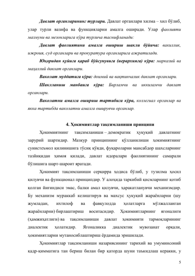 5 
Давлат органларининг турлари. Давлат органлари хилма – хил бўлиб, 
улар турли вазифа ва функцияларни амалга оширади. Улар фаолияти 
мазмуни ва мезонларига кўра турлича таснифланади: 
Давлат фаолиятини амалга ошириш шакли бўйича: вакиллик, 
ижроия, суд органлари ва прокуратура органларига ажратилади.  
Юқоридан қуйига қараб бўйсунувига (иерархияга) кўра: марказий ва 
маҳаллий давлат органлари.  
Ваколат муддатига кўра: доимий ва вақтинчалик давлат органлари.  
Шаклланиш манбаига кўра: Бирламчи ва иккиламчи давлат 
органлари. 
Ваколатни амалга ошириш тартибига кўра, коллегиал органлар ва 
якка тартибда ваколатни амалга оширувчи органлар. 
 
4. Ҳокимиятлар тақсимланиши принципи 
Ҳокимиятнинг 
тақсимланиши – демократик 
ҳуқуқий 
давлатнинг 
зарурий шартидир. Мазкур принципнинг қўлланилиши ҳокимиятнинг 
суиистеъмол қилинишига тўсиқ қўяди, фуқароларни мансабдор шахсларнинг 
тазйиқидан ҳимоя қилади, давлат идоралари фаолиятининг самарали 
бўлишига шарт-шароит яратади.  
Ҳокимият тақсимланиши серқирра ҳодиса бўлиб, у тузилма ҳосил 
қилувчи ва функционал принципдир. У алоҳида таркибий қисмларнинг қотиб 
қолган йиғиндиси эмас, балки амал қилувчи, ҳаракатланувчи механизмдир. 
Бу механизм мураккаб келиштирув ва махсус ҳуқуқий жараёнларни (шу 
жумладан, 
ихтилоф 
ва 
фавқулодда 
ҳолатларга 
мўлжалланган 
жараёнларни) бирлаштириш 
воситасидир. 
Ҳокимиятларнинг 
ягоналиги 
(ҳамжиҳатлиги) ва 
тақсимланиши 
давлат 
ҳокимияти 
тармоқларининг 
диалектик 
ҳолатидир. 
Ягоналикка 
диалектик 
мувозанат 
орқали, 
ҳокимиятларни мутаносиблаштириш ёрдамида эришилади. 
Ҳокимиятлар тақсимланиши назариясининг тарихий ва умуминсоний 
қадр-қимматига тан бериш билан бир қаторда шуни таъкидлаш керакки, у 
