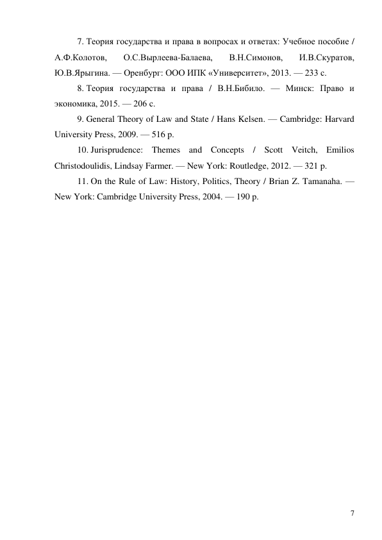 7 
7. Теория государства и права в вопросах и ответах: Учебное пособие / 
А.Ф.Колотов, 
О.С.Вырлеева-Балаева, 
В.Н.Симонов, 
И.В.Скуратов, 
Ю.В.Ярыгина. — Оренбург: ООО ИПК «Университет», 2013. — 233 с. 
8. Теория государства и права / В.Н.Бибило. — Минск: Право и 
экономика, 2015. — 206 с. 
9. General Theory of Law and State / Hans Kelsen. — Cambridge: Harvard 
University Press, 2009. — 516 p. 
10. Jurisprudence: Themes and Concepts / Scott Veitch, Emilios 
Christodoulidis, Lindsay Farmer. — New York: Routledge, 2012. — 321 p. 
11. On the Rule of Law: History, Politics, Theory / Brian Z. Tamanaha. — 
New York: Cambridge University Press, 2004. — 190 p. 
