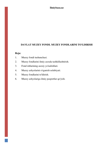 Ilmiybaza.uz 
 
 
 
 
 
 
 
 
DAVLAT MUZEY FONDI. MUZEY FONDLARINI TO'LDIRISH 
 
Reja: 
1. 
Muzey fondi tushunchasi. 
2. 
Muzey fondlarini ilmiy asosda tashkillashtirish. 
3. 
Fond ishlarining asosiy yo'nalishlari. 
4. 
Muzey ashyolarini o'rganish uslubiyati. 
5. 
Muzey fondlarini to'ldirish. 
6. 
Muzey ashyolariga ilmiy pasportlar qo'yish. 
 
 
 
 
 
 
 
 
 
 
 
 
 
