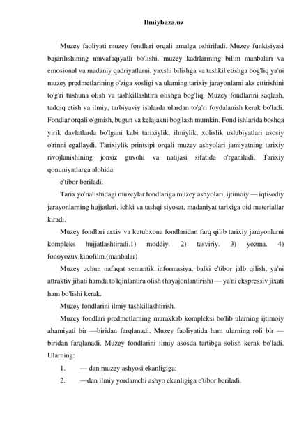 Ilmiybaza.uz 
 
Muzey faoliyati muzey fondlari orqali amalga oshiriladi. Muzey funktsiyasi 
bajarilishining muvafaqiyatli bo'lishi, muzey kadrlarining bilim manbalari va 
emosional va madaniy qadriyatlarni, yaxshi bilishga va tashkil etishga bog'liq ya'ni 
muzey predmetlarining o'ziga xosligi va ularning tarixiy jarayonlarni aks ettirishini 
to'g'ri tushuna olish va tashkillashtira olishga bog'liq. Muzey fondlarini saqlash, 
tadqiq etish va ilmiy, tarbiyaviy ishlarda ulardan to'g'ri foydalanish kerak bo'ladi. 
Fondlar orqali o'gmish, bugun va kelajakni bog'lash mumkin. Fond ishlarida boshqa 
yirik davlatlarda bo'lgani kabi tarixiylik, ilmiylik, xolislik uslubiyatlari asosiy 
o'rinni egallaydi. Tarixiylik printsipi orqali muzey ashyolari jamiyatning tarixiy 
rivojlanishining 
jonsiz 
guvohi va 
natijasi sifatida 
o'rganiladi. 
Tarixiy 
qonuniyatlarga alohida 
e'tibor beriladi. 
Tarix yo'nalishidagi muzeylar fondlariga muzey ashyolari, ijtimoiy — iqtisodiy 
jarayonlarning hujjatlari, ichki va tashqi siyosat, madaniyat tarixiga oid materiallar 
kiradi. 
Muzey fondlari arxiv va kutubxona fondlaridan farq qilib tarixiy jarayonlarni 
kompleks 
hujjatlashtiradi.1) 
moddiy. 
2) 
tasviriy. 
3) 
yozma. 
4) 
fonoyozuv,kinofilm.(manbalar) 
Muzey uchun nafaqat semantik informasiya, balki e'tibor jalb qilish, ya'ni 
attraktiv jihati hamda to'lqinlantira olish (hayajonlantirish) — ya'ni ekspressiv jixati 
ham bo'lishi kerak. 
Muzey fondlarini ilmiy tashkillashtirish. 
Muzey fondlari predmetlarning murakkab kompleksi bo'lib ularning ijtimoiy 
ahamiyati bir —biridan farqlanadi. Muzey faoliyatida ham ularning roli bir —
biridan farqlanadi. Muzey fondlarini ilmiy asosda tartibga solish kerak bo'ladi. 
Ularning: 
1. 
— dan muzey ashyosi ekanligiga; 
2. 
—dan ilmiy yordamchi ashyo ekanligiga e'tibor beriladi. 
