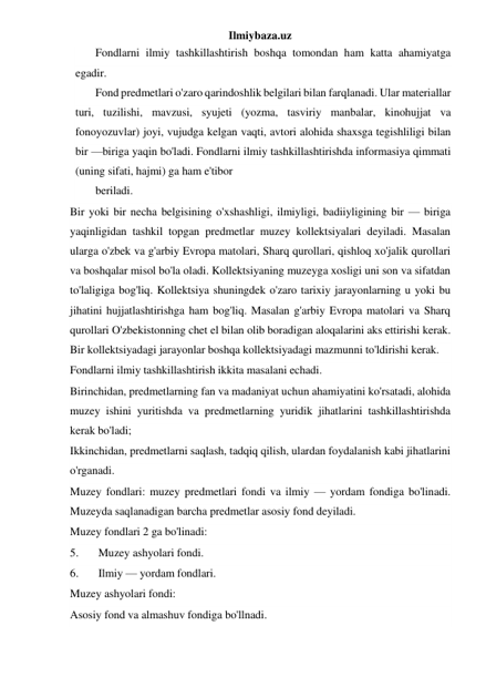 Ilmiybaza.uz 
Fondlarni ilmiy tashkillashtirish boshqa tomondan ham katta ahamiyatga 
egadir. 
Fond predmetlari o'zaro qarindoshlik belgilari bilan farqlanadi. Ular materiallar 
turi, tuzilishi, mavzusi, syujeti (yozma, tasviriy manbalar, kinohujjat va 
fonoyozuvlar) joyi, vujudga kelgan vaqti, avtori alohida shaxsga tegishliligi bilan 
bir —biriga yaqin bo'ladi. Fondlarni ilmiy tashkillashtirishda informasiya qimmati 
(uning sifati, hajmi) ga ham e'tibor 
beriladi. 
Bir yoki bir necha belgisining o'xshashligi, ilmiyligi, badiiyligining bir — biriga 
yaqinligidan tashkil topgan predmetlar muzey kollektsiyalari deyiladi. Masalan 
ularga o'zbek va g'arbiy Evropa matolari, Sharq qurollari, qishloq xo'jalik qurollari 
va boshqalar misol bo'la oladi. Kollektsiyaning muzeyga xosligi uni son va sifatdan 
to'laligiga bog'liq. Kollektsiya shuningdek o'zaro tarixiy jarayonlarning u yoki bu 
jihatini hujjatlashtirishga ham bog'liq. Masalan g'arbiy Evropa matolari va Sharq 
qurollari O'zbekistonning chet el bilan olib boradigan aloqalarini aks ettirishi kerak. 
Bir kollektsiyadagi jarayonlar boshqa kollektsiyadagi mazmunni to'ldirishi kerak. 
Fondlarni ilmiy tashkillashtirish ikkita masalani echadi. 
Birinchidan, predmetlarning fan va madaniyat uchun ahamiyatini ko'rsatadi, alohida 
muzey ishini yuritishda va predmetlarning yuridik jihatlarini tashkillashtirishda 
kerak bo'ladi; 
Ikkinchidan, predmetlarni saqlash, tadqiq qilish, ulardan foydalanish kabi jihatlarini 
o'rganadi. 
Muzey fondlari: muzey predmetlari fondi va ilmiy — yordam fondiga bo'linadi. 
Muzeyda saqlanadigan barcha predmetlar asosiy fond deyiladi. 
Muzey fondlari 2 ga bo'linadi: 
5. 
Muzey ashyolari fondi. 
6. 
Ilmiy — yordam fondlari. 
Muzey ashyolari fondi: 
Asosiy fond va almashuv fondiga bo'llnadi. 
