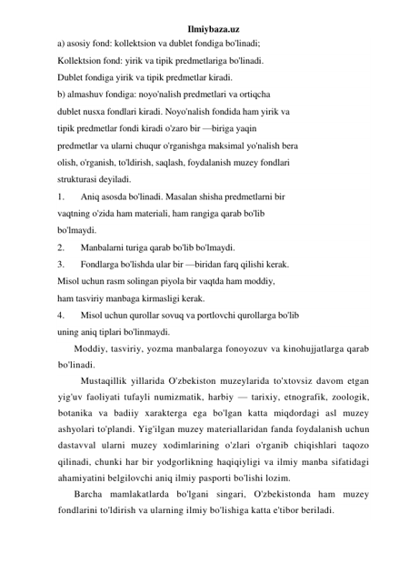 Ilmiybaza.uz 
a) asosiy fond: kollektsion va dublet fondiga bo'linadi; 
Kollektsion fond: yirik va tipik predmetlariga bo'linadi. 
Dublet fondiga yirik va tipik predmetlar kiradi. 
b) almashuv fondiga: noyo'nalish predmetlari va ortiqcha 
dublet nusxa fondlari kiradi. Noyo'nalish fondida ham yirik va 
tipik predmetlar fondi kiradi o'zaro bir —biriga yaqin 
predmetlar va ularni chuqur o'rganishga maksimal yo'nalish bera 
olish, o'rganish, to'ldirish, saqlash, foydalanish muzey fondlari 
strukturasi deyiladi. 
1. 
Aniq asosda bo'linadi. Masalan shisha predmetlarni bir 
vaqtning o'zida ham materiali, ham rangiga qarab bo'lib 
bo'lmaydi. 
2. 
Manbalarni turiga qarab bo'lib bo'lmaydi. 
3. 
Fondlarga bo'lishda ular bir —biridan farq qilishi kerak. 
Misol uchun rasm solingan piyola bir vaqtda ham moddiy, 
ham tasviriy manbaga kirmasligi kerak. 
4. 
Misol uchun qurollar sovuq va portlovchi qurollarga bo'lib 
uning aniq tiplari bo'linmaydi. 
Moddiy, tasviriy, yozma manbalarga fonoyozuv va kinohujjatlarga qarab 
bo'linadi. 
 Mustaqillik yillarida O'zbekiston muzeylarida to'xtovsiz davom etgan 
yig'uv faoliyati tufayli numizmatik, harbiy — tarixiy, etnografik, zoologik, 
botanika va badiiy xarakterga ega bo'lgan katta miqdordagi asl muzey 
ashyolari to'plandi. Yig'ilgan muzey materiallaridan fanda foydalanish uchun 
dastavval ularni muzey xodimlarining o'zlari o'rganib chiqishlari taqozo 
qilinadi, chunki har bir yodgorlikning haqiqiyligi va ilmiy manba sifatidagi 
ahamiyatini belgilovchi aniq ilmiy pasporti bo'lishi lozim. 
Barcha mamlakatlarda bo'lgani singari, O'zbekistonda ham muzey 
fondlarini to'ldirish va ularning ilmiy bo'lishiga katta e'tibor beriladi. 
