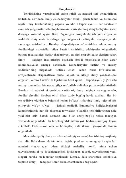 Ilmiybaza.uz 
To'ldirishning xususiyatlari uning rejali va maqsad sari yo'naltirilgan 
bo'lishida ko'rinadi. Ilmiy ekspedisiyalar tashkil qilish tabiat va turmushni 
rejali ilmiy tekshirishning yagona yo'lidir. Ekspedisiya — lar to'xtovsiz 
ravishda yangi materiaalar topib turmasa, muzeylarning ilmiy faoliyatini zarur 
darajaga ko'tarish qiyin. Kam o'rganilgan noxiyalarda ish yuritadigan va 
malakali ilmiy mutaxassislarga ega bo'lgan ekspedisiyalar ayniqsa yaxshi 
samaraga erishadilar. Bunday ekspedisiyalar o'tkazishdan oldin muzey 
fondlaridagi materiallar bilan batafsil tanishilib, adabiyotlar o'rganiladi, 
boshqa muassasalar: fanlar akademiyasi, qo'shni respublikalar akademiyalari 
ilmiy — tadqiqot institutlariga o'xshash obro'li muassasalar bilan zarur 
koordinasiyalar amalga oshiriladi. Ekspedisiyalar institut va muzey 
xodimlarining 
birgalikda 
ishtirok 
etishi 
uchun 
zarur 
ko'nikmalarni 
rivojlantiradi, eksponatlarni puxta tanlash va ularga ilmiy yondoshishni 
o'rgatadi, o'zaro hamkorlik tajribasini hosil qiladi. Ekspedisiya - yig'uv ishi 
muzey tomonidan bir necha yilga mo'ljallab oldindan puxta rejalashtiriladi. 
Bunday ish rejalari ekspozisiya vazifalari, ilmiy tadqiqot va eng avvalo, 
fondlar ahvolini hisobga olish bilan uzviy bog'liq holda tuziladi. Har bir 
ekspedisiya oldidan u bajarishi lozim bo'lgan ishlarning ilmiy rejasini aks 
ettiruvchi yig'uv ro'yxat — jadvali tuziladi. Etnografiya kollektsiyalarini 
komplektlashda har bir eksponat ro'yxatdan o'tkazilib tekshirilayotgan xalq 
yoki elat tarixi hamda turmush tarzi bilan uzviy bog'liq holda, muayyan 
vaziyatda o'rganiladi. Har bir etnografik mavzu yoki hodisa (turar joy, kiyim 
- kechak, kasb —kor, oila va boshqalar) dala sharoiti jarayonida tarixan 
o'rganiladi. 
Materialni qat'iy ilmiy asosda tanlash yig'uv —to'plov ishining majburiy 
shartidir. Dala sharoitida eksponat haqida: predmet va uning ayrim qismlari 
nomlari 
(tayyorlagan 
odam 
tilidagi 
mahalliy 
nomi), 
nima 
uchun 
tayyorlanganligi va foydalanganligi, joylashgan rayoni, tayyorlangan vaqti 
singari barcha ma'lumotlar to'planadi. Demak, dala sharoitida kollektsiya 
to'plash ilmiy — tadqiqot ishlari bilan chambarchas bog'liqdir. 
