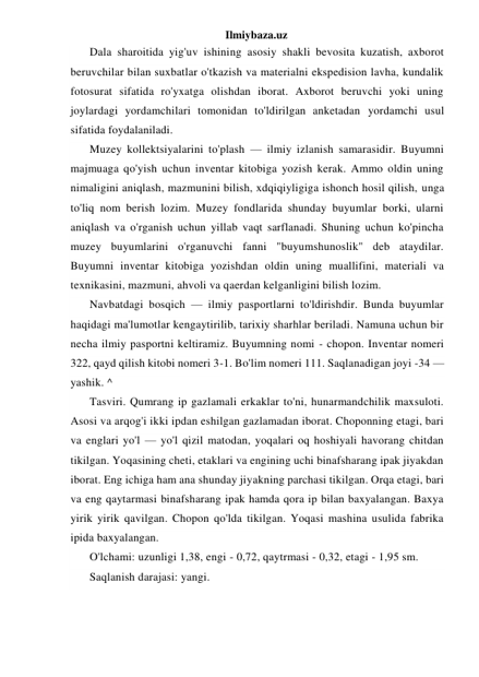 Ilmiybaza.uz 
Dala sharoitida yig'uv ishining asosiy shakli bevosita kuzatish, axborot 
beruvchilar bilan suxbatlar o'tkazish va materialni ekspedision lavha, kundalik 
fotosurat sifatida ro'yxatga olishdan iborat. Axborot beruvchi yoki uning 
joylardagi yordamchilari tomonidan to'ldirilgan anketadan yordamchi usul 
sifatida foydalaniladi. 
Muzey kollektsiyalarini to'plash — ilmiy izlanish samarasidir. Buyumni 
majmuaga qo'yish uchun inventar kitobiga yozish kerak. Ammo oldin uning 
nimaligini aniqlash, mazmunini bilish, xdqiqiyligiga ishonch hosil qilish, unga 
to'liq nom berish lozim. Muzey fondlarida shunday buyumlar borki, ularni 
aniqlash va o'rganish uchun yillab vaqt sarflanadi. Shuning uchun ko'pincha 
muzey buyumlarini o'rganuvchi fanni "buyumshunoslik" deb ataydilar. 
Buyumni inventar kitobiga yozishdan oldin uning muallifini, materiali va 
texnikasini, mazmuni, ahvoli va qaerdan kelganligini bilish lozim. 
Navbatdagi bosqich — ilmiy pasportlarni to'ldirishdir. Bunda buyumlar 
haqidagi ma'lumotlar kengaytirilib, tarixiy sharhlar beriladi. Namuna uchun bir 
necha ilmiy pasportni keltiramiz. Buyumning nomi - chopon. Inventar nomeri 
322, qayd qilish kitobi nomeri 3-1. Bo'lim nomeri 111. Saqlanadigan joyi -34 —
yashik. ^ 
Tasviri. Qumrang ip gazlamali erkaklar to'ni, hunarmandchilik maxsuloti. 
Asosi va arqog'i ikki ipdan eshilgan gazlamadan iborat. Choponning etagi, bari 
va englari yo'l — yo'l qizil matodan, yoqalari oq hoshiyali havorang chitdan 
tikilgan. Yoqasining cheti, etaklari va engining uchi binafsharang ipak jiyakdan 
iborat. Eng ichiga ham ana shunday jiyakning parchasi tikilgan. Orqa etagi, bari 
va eng qaytarmasi binafsharang ipak hamda qora ip bilan baxyalangan. Baxya 
yirik yirik qavilgan. Chopon qo'lda tikilgan. Yoqasi mashina usulida fabrika 
ipida baxyalangan. 
O'lchami: uzunligi 1,38, engi - 0,72, qaytrmasi - 0,32, etagi - 1,95 sm. 
Saqlanish darajasi: yangi. 
