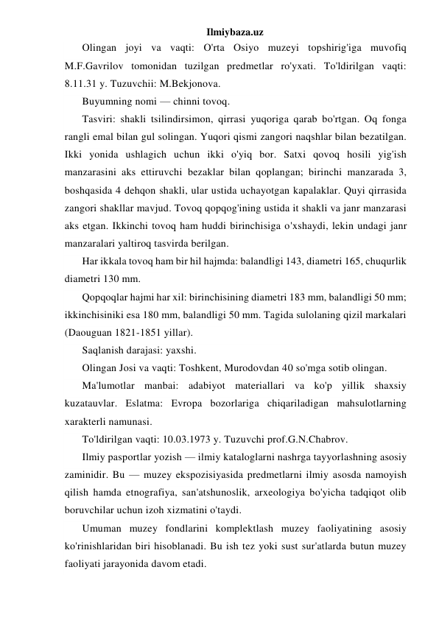 Ilmiybaza.uz 
Olingan joyi va vaqti: O'rta Osiyo muzeyi topshirig'iga muvofiq 
M.F.Gavrilov tomonidan tuzilgan predmetlar ro'yxati. To'ldirilgan vaqti: 
8.11.31 y. Tuzuvchii: M.Bekjonova. 
Buyumning nomi — chinni tovoq. 
Tasviri: shakli tsilindirsimon, qirrasi yuqoriga qarab bo'rtgan. Oq fonga 
rangli emal bilan gul solingan. Yuqori qismi zangori naqshlar bilan bezatilgan. 
Ikki yonida ushlagich uchun ikki o'yiq bor. Satxi qovoq hosili yig'ish 
manzarasini aks ettiruvchi bezaklar bilan qoplangan; birinchi manzarada 3, 
boshqasida 4 dehqon shakli, ular ustida uchayotgan kapalaklar. Quyi qirrasida 
zangori shakllar mavjud. Tovoq qopqog'ining ustida it shakli va janr manzarasi 
aks etgan. Ikkinchi tovoq ham huddi birinchisiga o'xshaydi, lekin undagi janr 
manzaralari yaltiroq tasvirda berilgan. 
Har ikkala tovoq ham bir hil hajmda: balandligi 143, diametri 165, chuqurlik 
diametri 130 mm. 
Qopqoqlar hajmi har xil: birinchisining diametri 183 mm, balandligi 50 mm; 
ikkinchisiniki esa 180 mm, balandligi 50 mm. Tagida sulolaning qizil markalari 
(Daouguan 1821-1851 yillar). 
Saqlanish darajasi: yaxshi. 
Olingan Josi va vaqti: Toshkent, Murodovdan 40 so'mga sotib olingan. 
Ma'lumotlar manbai: adabiyot materiallari va ko'p yillik shaxsiy 
kuzatauvlar. Eslatma: Evropa bozorlariga chiqariladigan mahsulotlarning 
xarakterli namunasi. 
To'ldirilgan vaqti: 10.03.1973 y. Tuzuvchi prof.G.N.Chabrov. 
Ilmiy pasportlar yozish — ilmiy kataloglarni nashrga tayyorlashning asosiy 
zaminidir. Bu — muzey ekspozisiyasida predmetlarni ilmiy asosda namoyish 
qilish hamda etnografiya, san'atshunoslik, arxeologiya bo'yicha tadqiqot olib 
boruvchilar uchun izoh xizmatini o'taydi. 
Umuman muzey fondlarini komplektlash muzey faoliyatining asosiy 
ko'rinishlaridan biri hisoblanadi. Bu ish tez yoki sust sur'atlarda butun muzey 
faoliyati jarayonida davom etadi. 
