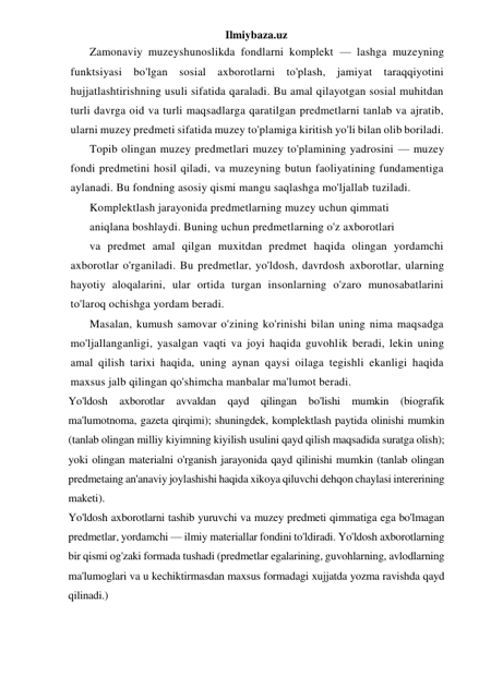 Ilmiybaza.uz 
Zamonaviy muzeyshunoslikda fondlarni komplekt — lashga muzeyning 
funktsiyasi bo'lgan sosial axborotlarni to'plash, jamiyat taraqqiyotini 
hujjatlashtirishning usuli sifatida qaraladi. Bu amal qilayotgan sosial muhitdan 
turli davrga oid va turli maqsadlarga qaratilgan predmetlarni tanlab va ajratib, 
ularni muzey predmeti sifatida muzey to'plamiga kiritish yo'li bilan olib boriladi. 
Topib olingan muzey predmetlari muzey to'plamining yadrosini — muzey 
fondi predmetini hosil qiladi, va muzeyning butun faoliyatining fundamentiga 
aylanadi. Bu fondning asosiy qismi mangu saqlashga mo'ljallab tuziladi. 
Komplektlash jarayonida predmetlarning muzey uchun qimmati 
aniqlana boshlaydi. Buning uchun predmetlarning o'z axborotlari 
va predmet amal qilgan muxitdan predmet haqida olingan yordamchi 
axborotlar o'rganiladi. Bu predmetlar, yo'ldosh, davrdosh axborotlar, ularning 
hayotiy aloqalarini, ular ortida turgan insonlarning o'zaro munosabatlarini 
to'laroq ochishga yordam beradi. 
 
Masalan, kumush samovar o'zining ko'rinishi bilan uning nima maqsadga 
mo'ljallanganligi, yasalgan vaqti va joyi haqida guvohlik beradi, lekin uning 
amal qilish tarixi haqida, uning aynan qaysi oilaga tegishli ekanligi haqida 
maxsus jalb qilingan qo'shimcha manbalar ma'lumot beradi. 
Yo'ldosh axborotlar avvaldan qayd qilingan bo'lishi mumkin (biografik 
ma'lumotnoma, gazeta qirqimi); shuningdek, komplektlash paytida olinishi mumkin 
(tanlab olingan milliy kiyimning kiyilish usulini qayd qilish maqsadida suratga olish); 
yoki olingan materialni o'rganish jarayonida qayd qilinishi mumkin (tanlab olingan 
predmetaing an'anaviy joylashishi haqida xikoya qiluvchi dehqon chaylasi intererining 
maketi). 
Yo'ldosh axborotlarni tashib yuruvchi va muzey predmeti qimmatiga ega bo'lmagan 
predmetlar, yordamchi — ilmiy materiallar fondini to'ldiradi. Yo'ldosh axborotlarning 
bir qismi og'zaki formada tushadi (predmetlar egalarining, guvohlarning, avlodlarning 
ma'lumoglari va u kechiktirmasdan maxsus formadagi xujjatda yozma ravishda qayd 
qilinadi.) 
