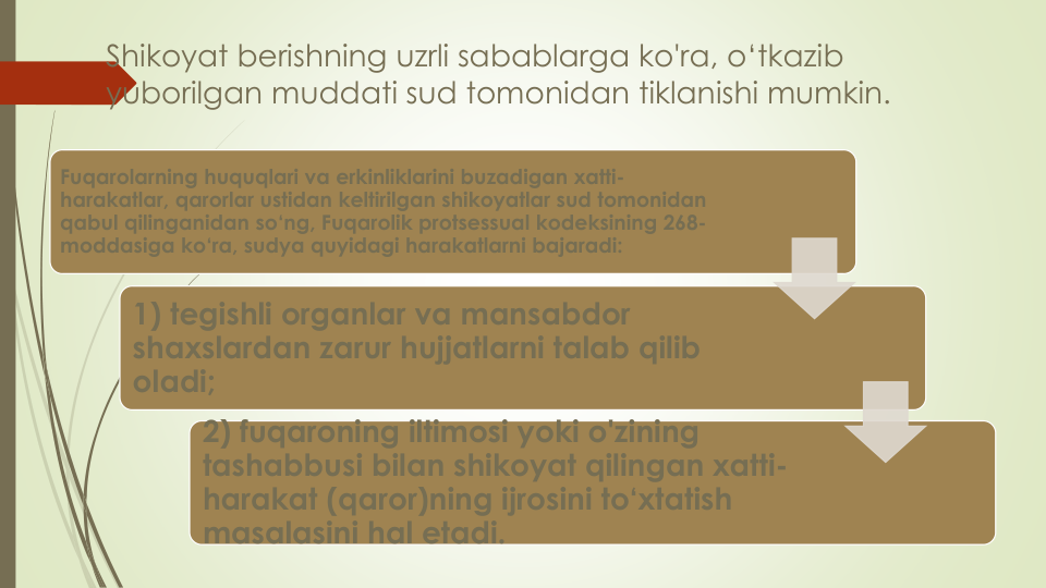 Shikoyat berishning uzrli sabablarga ko'ra, o‘tkazib
yuborilgan muddati sud tomonidan tiklanishi mumkin.
Fuqarolarning huquqlari va erkinliklarini buzadigan xatti-
harakatlar, qarorlar ustidan keltirilgan shikoyatlar sud tomonidan
qabul qilinganidan so‘ng, Fuqarolik protsessual kodeksining 268-
moddasiga ko‘ra, sudya quyidagi harakatlarni bajaradi:
1) tegishli organlar va mansabdor
shaxslardan zarur hujjatlarni talab qilib
oladi;
2) fuqaroning iltimosi yoki o'zining
tashabbusi bilan shikoyat qilingan xatti-
harakat (qaror)ning ijrosini to‘xtatish
masalasini hal etadi.
