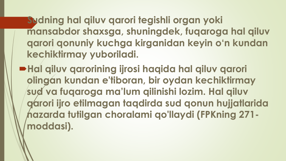 Sudning hal qiluv qarori tegishli organ yoki
mansabdor shaxsga, shuningdek, fuqaroga hal qiluv
qarori qonuniy kuchga kirganidan keyin o‘n kundan
kechiktirmay yuboriladi.
Hal qiluv qarorining ijrosi haqida hal qiluv qarori
olingan kundan e'tiboran, bir oydan kechiktirmay
sud va fuqaroga ma’lum qilinishi lozim. Hal qiluv
qarori ijro etilmagan taqdirda sud qonun hujjatlarida
nazarda tutilgan choralami qo'llaydi (FPKning 271-
moddasi).
