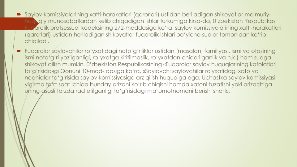  Saylov komissiyalarining xatti-harakatlari (qarorlari) ustidan beriladigan shikoyatlar ma'muriy-
huquqiy munosabatlardan kelib chiqadigan ishlar turkumiga kirsa-da, 0‘zbekiston Respublikasi
Fuqarolik protsessual kodeksining 272-moddasiga ko‘ra, saylov komissiyalarining xatti-harakatlari
(qarorlari) ustidan heriladigan shikoyatlar fuqarolik ishlari bo‘yicha sudlar tomonidan ko‘rib
chiqiladi.
 Fuqarolar saylovchilar ro‘yxatidagi noto‘g‘riliklar ustidan (masalan, familiyasi, ismi va otasining
ismi noto‘g‘ri yozilganligi, ro‘yxatga kiritilmaslik, ro‘yxatdan chiqarilganlik va h.k.) ham sudga
shikoyat qilish mumkin. 0‘zbekiston Respublikasining «Fuqarolar saylov huquqlarining kafolatlari
to‘g‘risida»gi Qonuni 10-mod- dasiga ko‘ra, «Saylovchi saylovchilar ro'yxatidagi xato va
noaniqlar to‘g‘risida saylov komissiyasiga arz qilish huquqiga ega. Uchastka saylov komissiyasi
yigirma to‘rt soat ichida bunday arizani ko‘rib chiqishi hamda xatoni tuzatishi yoki arizachiga
uning asosli tarzda rad etilganligi to‘g‘risidagi ma'lumotnomani berishi shart».
