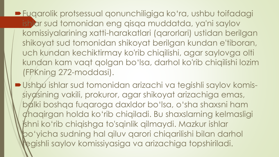 Fuqarolik protsessual qonunchiligiga ko‘ra, ushbu toifadagi
ishlar sud tomonidan eng qisqa muddatda, ya'ni saylov
komissiyalarining xatti-harakatlari (qarorlari) ustidan berilgan
shikoyat sud tomonidan shikoyat berilgan kundan e'tiboran, 
uch kundan kechiktirmay ko'rib chiqilishi, agar saylovga olti
kundan kam vaqt qolgan bo‘lsa, darhol ko'rib chiqilishi lozim
(FPKning 272-moddasi).
Ushbu ishlar sud tomonidan arizachi va tegishli saylov komis-
siyasining vakili, prokuror, agar shikoyat arizachiga emas, 
balki boshqa fuqaroga daxldor bo‘lsa, o‘sha shaxsni ham 
chaqirgan holda ko‘rib chiqiladi. Bu shaxslarning kelmasligi
ishni ko‘rib chiqishga to'sqinlik qilmaydi. Mazkur ishlar
bo‘yicha sudning hal qiluv qarori chiqarilishi bilan darhol
tegishli saylov komissiyasiga va arizachiga topshiriladi. 
