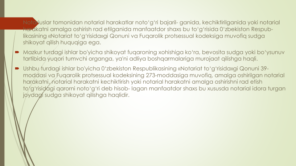  Notariuslar tomonidan notarial harakatlar noto‘g‘ri bajaril- ganida, kechiktirilganida yoki notarial 
harakatni amalga oshirish rad etilganida manfaatdor shaxs bu to‘g‘risida 0‘zbekiston Respub-
likasining «Notariat to‘g‘risida»gi Qonuni va Fuqarolik protsessual kodeksiga muvofiq sudga
shikoyat qilish huquqiga ega.
 Mazkur turdagi ishlar bo'yicha shikoyat fuqaroning xohishiga ko‘ra, bevosita sudga yoki bo‘ysunuv
tartibida yuqori tumvchi organga, ya'ni adliya boshqarmalariga murojaat qilishga haqli.
 Ushbu turdagi ishlar bo'yicha 0‘zbekiston Respublikasining «Notariat to‘g‘risida»gi Qonuni 39-
moddasi va Fuqarolik protsessual kodeksining 273-moddasiga muvofiq, amalga oshirilgan notarial 
harakatni, notarial harakatni kechiktirish yoki notarial harakatni amalga oshirishni rad etish
to‘g‘risidagi qarorni noto‘g‘ri deb hisob- lagan manfaatdor shaxs bu xususda notarial idora turgan
joydagi sudga shikoyat qilishga haqlidir.
