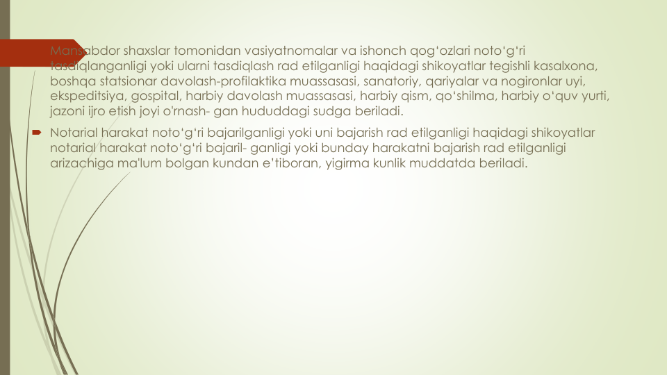  Mansabdor shaxslar tomonidan vasiyatnomalar va ishonch qog‘ozlari noto‘g‘ri
tasdiqlanganligi yoki ularni tasdiqlash rad etilganligi haqidagi shikoyatlar tegishli kasalxona, 
boshqa statsionar davolash-profilaktika muassasasi, sanatoriy, qariyalar va nogironlar uyi, 
ekspeditsiya, gospital, harbiy davolash muassasasi, harbiy qism, qo‘shilma, harbiy o‘quv yurti, 
jazoni ijro etish joyi o'rnash- gan hududdagi sudga beriladi.
 Notarial harakat noto‘g‘ri bajarilganligi yoki uni bajarish rad etilganligi haqidagi shikoyatlar
notarial harakat noto‘g‘ri bajaril- ganligi yoki bunday harakatni bajarish rad etilganligi
arizachiga ma'lum bolgan kundan e’tiboran, yigirma kunlik muddatda beriladi.
