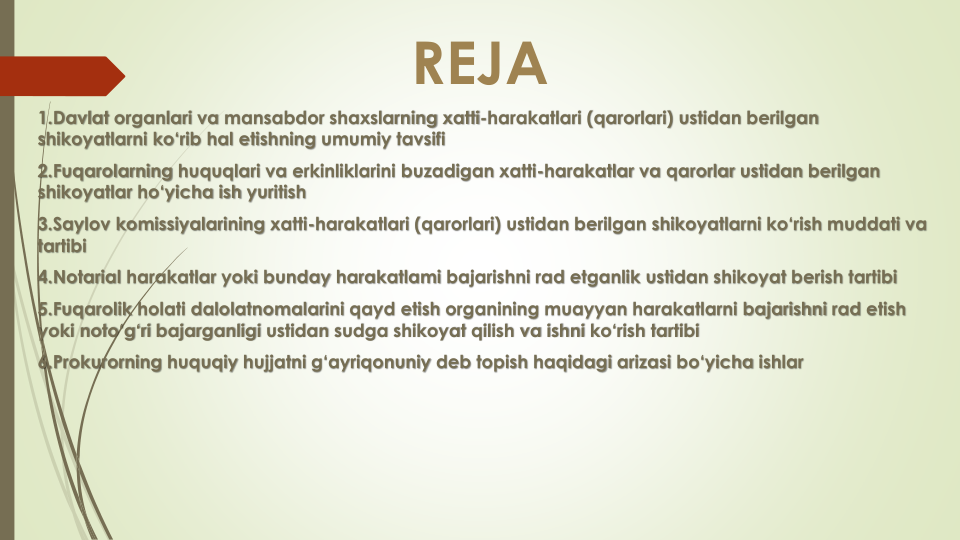 REJA
1.Davlat organlari va mansabdor shaxslarning xatti-harakatlari (qarorlari) ustidan berilgan
shikoyatlarni ko‘rib hal etishning umumiy tavsifi
2.Fuqarolarning huquqlari va erkinliklarini buzadigan xatti-harakatlar va qarorlar ustidan berilgan
shikoyatlar ho‘yicha ish yuritish
3.Saylov komissiyalarining xatti-harakatlari (qarorlari) ustidan berilgan shikoyatlarni ko‘rish muddati va
tartibi
4.Notarial harakatlar yoki bunday harakatlami bajarishni rad etganlik ustidan shikoyat berish tartibi
5.Fuqarolik holati dalolatnomalarini qayd etish organining muayyan harakatlarni bajarishni rad etish
yoki noto‘g‘ri bajarganligi ustidan sudga shikoyat qilish va ishni ko‘rish tartibi
6.Prokurorning huquqiy hujjatni g‘ayriqonuniy deb topish haqidagi arizasi bo‘yicha ishlar
