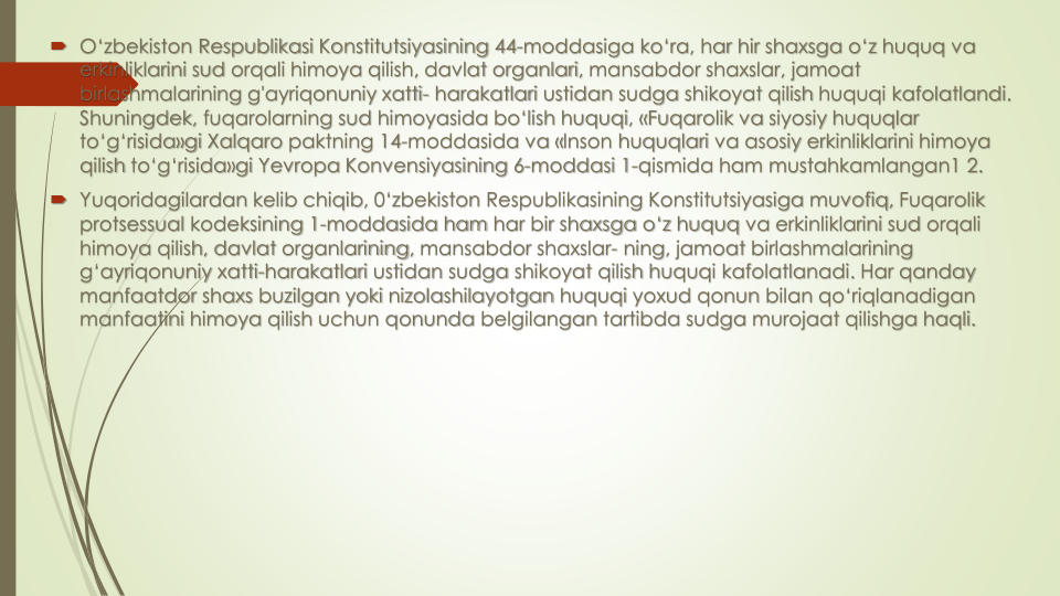  O‘zbekiston Respublikasi Konstitutsiyasining 44-moddasiga ko‘ra, har hir shaxsga o‘z huquq va
erkinliklarini sud orqali himoya qilish, davlat organlari, mansabdor shaxslar, jamoat
birlashmalarining g'ayriqonuniy xatti- harakatlari ustidan sudga shikoyat qilish huquqi kafolatlandi. 
Shuningdek, fuqarolarning sud himoyasida bo‘lish huquqi, «Fuqarolik va siyosiy huquqlar
to‘g‘risida»gi Xalqaro paktning 14-moddasida va «lnson huquqlari va asosiy erkinliklarini himoya
qilish to‘g‘risida»gi Yevropa Konvensiyasining 6-moddasi 1-qismida ham mustahkamlangan1 2.
 Yuqoridagilardan kelib chiqib, 0‘zbekiston Respublikasining Konstitutsiyasiga muvofiq, Fuqarolik
protsessual kodeksining 1-moddasida ham har bir shaxsga o‘z huquq va erkinliklarini sud orqali
himoya qilish, davlat organlarining, mansabdor shaxslar- ning, jamoat birlashmalarining
g‘ayriqonuniy xatti-harakatlari ustidan sudga shikoyat qilish huquqi kafolatlanadi. Har qanday
manfaatdor shaxs buzilgan yoki nizolashilayotgan huquqi yoxud qonun bilan qo‘riqlanadigan
manfaatini himoya qilish uchun qonunda belgilangan tartibda sudga murojaat qilishga haqli.
