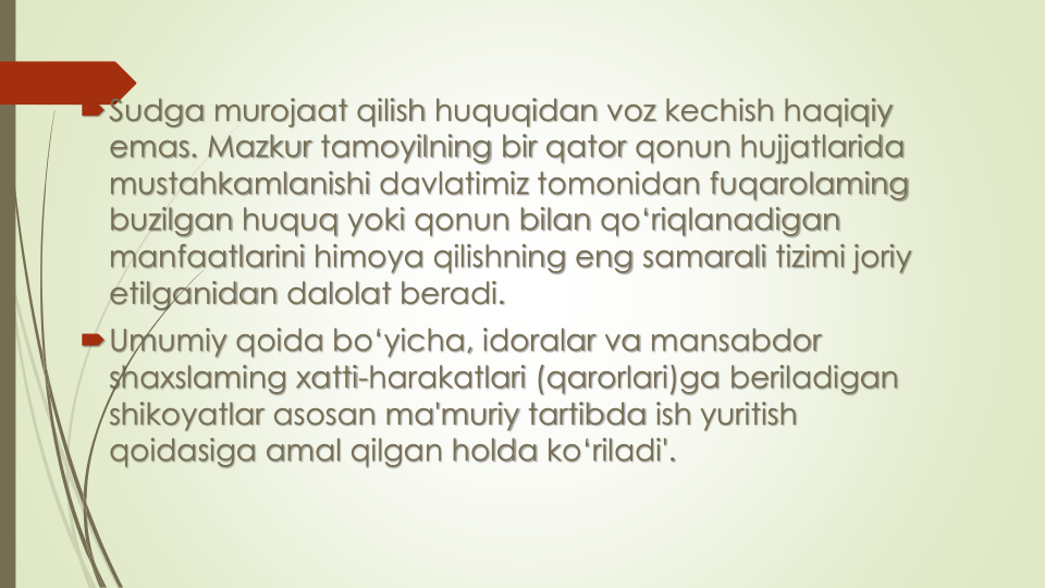 Sudga murojaat qilish huquqidan voz kechish haqiqiy
emas. Mazkur tamoyilning bir qator qonun hujjatlarida
mustahkamlanishi davlatimiz tomonidan fuqarolaming
buzilgan huquq yoki qonun bilan qo‘riqlanadigan
manfaatlarini himoya qilishning eng samarali tizimi joriy
etilganidan dalolat beradi.
Umumiy qoida bo‘yicha, idoralar va mansabdor
shaxslaming xatti-harakatlari (qarorlari)ga beriladigan
shikoyatlar asosan ma'muriy tartibda ish yuritish
qoidasiga amal qilgan holda ko‘riladi'.
