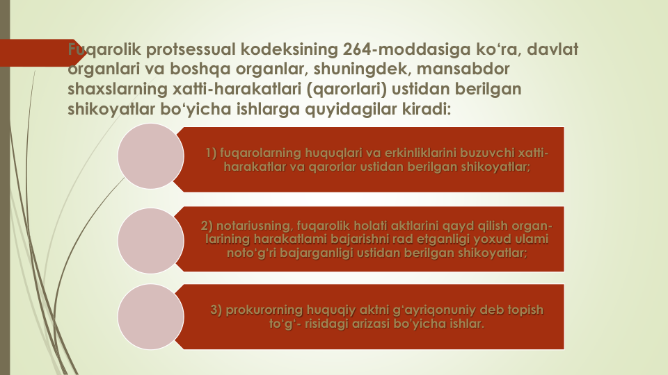 Fuqarolik protsessual kodeksining 264-moddasiga ko‘ra, davlat
organlari va boshqa organlar, shuningdek, mansabdor
shaxslarning xatti-harakatlari (qarorlari) ustidan berilgan
shikoyatlar bo‘yicha ishlarga quyidagilar kiradi:
1) fuqarolarning huquqlari va erkinliklarini buzuvchi xatti-
harakatlar va qarorlar ustidan berilgan shikoyatlar;
2) notariusning, fuqarolik holati aktlarini qayd qilish organ-
larining harakatlami bajarishni rad etganligi yoxud ulami
noto‘g‘ri bajarganligi ustidan berilgan shikoyatlar;
3) prokurorning huquqiy aktni g‘ayriqonuniy deb topish
to‘g‘- risidagi arizasi bo'yicha ishlar.
