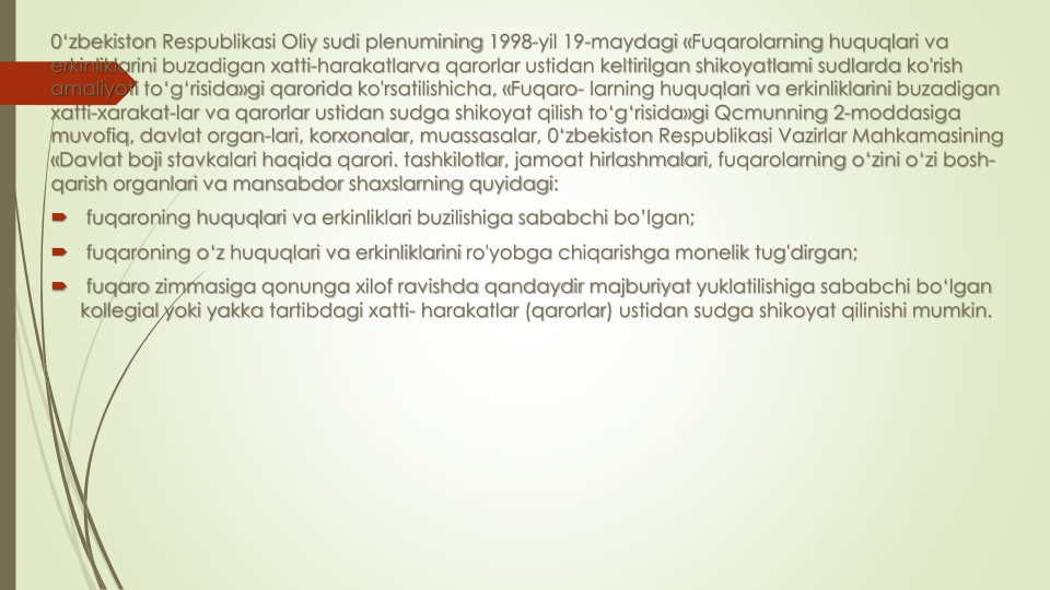 0‘zbekiston Respublikasi Oliy sudi plenumining 1998-yil 19-maydagi «Fuqarolarning huquqlari va
erkinliklarini buzadigan xatti-harakatlarva qarorlar ustidan keltirilgan shikoyatlami sudlarda ko'rish
amaliyoti to‘g‘risida»gi qarorida ko'rsatilishicha, «Fuqaro- larning huquqlari va erkinliklarini buzadigan
xatti-xarakat-lar va qarorlar ustidan sudga shikoyat qilish to‘g‘risida»gi Qcmunning 2-moddasiga 
muvofiq, davlat organ-lari, korxonalar, muassasalar, 0‘zbekiston Respublikasi Vazirlar Mahkamasining 
«Davlat boji stavkalari haqida qarori. tashkilotlar, jamoat hirlashmalari, fuqarolarning o‘zini o‘zi bosh-
qarish organlari va mansabdor shaxslarning quyidagi:

fuqaroning huquqlari va erkinliklari buzilishiga sababchi bo’lgan;

fuqaroning o‘z huquqlari va erkinliklarini ro'yobga chiqarishga monelik tug'dirgan;

fuqaro zimmasiga qonunga xilof ravishda qandaydir majburiyat yuklatilishiga sababchi bo‘lgan
kollegial yoki yakka tartibdagi xatti- harakatlar (qarorlar) ustidan sudga shikoyat qilinishi mumkin.
