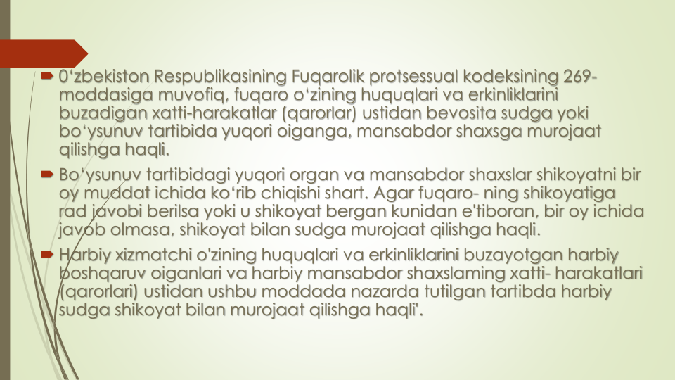  0‘zbekiston Respublikasining Fuqarolik protsessual kodeksining 269-
moddasiga muvofiq, fuqaro o‘zining huquqlari va erkinliklarini
buzadigan xatti-harakatlar (qarorlar) ustidan bevosita sudga yoki
bo‘ysunuv tartibida yuqori oiganga, mansabdor shaxsga murojaat
qilishga haqli.
 Bo‘ysunuv tartibidagi yuqori organ va mansabdor shaxslar shikoyatni bir
oy muddat ichida ko‘rib chiqishi shart. Agar fuqaro- ning shikoyatiga
rad javobi berilsa yoki u shikoyat bergan kunidan e'tiboran, bir oy ichida
javob olmasa, shikoyat bilan sudga murojaat qilishga haqli. 
 Harbiy xizmatchi o'zining huquqlari va erkinliklarini buzayotgan harbiy
boshqaruv oiganlari va harbiy mansabdor shaxslaming xatti- harakatlari
(qarorlari) ustidan ushbu moddada nazarda tutilgan tartibda harbiy
sudga shikoyat bilan murojaat qilishga haqli'.
