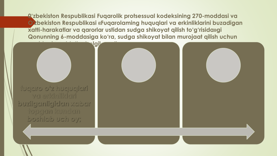 0‘zbekiston Respublikasi Fuqarolik protsessual kodeksining 270-moddasi va
O'zbekiston Respublikasi «Fuqarolaming huquqlari va erkinliklarini buzadigan
xatti-harakatlar va qarorlar ustidan sudga shikoyat qilish to‘g‘risida»gi
Qonunning 6-moddasiga ko‘ra, sudga shikoyat bilan murojaat qilish uchun
quyidagi muddatlar belgilanadi:
fuqaro o‘z huquqlari
va erkinliklari
buzilganligidan xabar
topgan kundan
boshlab uch oy;
fuqaro yuqori turuvchi
organ, mansabdor
shaxsning shiko- yatni
qanoatlantirishni rad 
etish haqidagi yozma
bildirishini olgan
kundan boshlab bir
oy;
agar fuqaro o‘z
shikoyatiga yozma
javob olmagan
bo‘lsa, shikoyat
berganidan keyin bir
oy muddat o‘tgan
kundan boshlab bir
oy.
