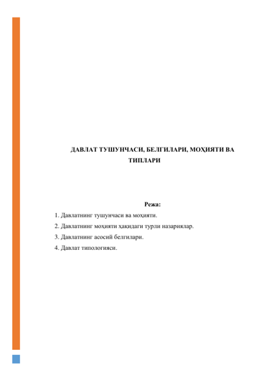  
 
 
 
 
 
 
 
 
 
 
ДАВЛАТ ТУШУНЧАСИ, БЕЛГИЛАРИ, МОҲИЯТИ ВА 
ТИПЛАРИ 
 
 
 
Режа: 
1. Давлатнинг тушунчаси ва моҳияти. 
2. Давлатнинг моҳияти ҳақидаги турли назариялар. 
3. Давлатнинг асосий белгилари. 
4. Давлат типологияси. 
 
 
 
 
 
 
 
 
 
