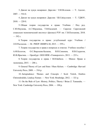 9 
3. Давлат ва ҳуқуқ назарияси: Дарслик / З.М.Исломов. — Т.: Адолат, 
2007. — 916 б. 
4. Давлат ва ҳуқуқ назарияси: Дарслик / Ш.Сайдуллаев. — Т.: ТДЮУ, 
2018. — 220 б. 
5. Общая теория государства и права: Учебник / Под ред. 
С.Ю.Наумова, А.С.Мордовца, Т.В.Касаевой. — Саратов: Саратовский 
социально-экономический институт (филиал) РЭУ им. Г.В.Плеханова, 2018. 
— 392 с. 
6. Теория государства и права: углубленный курс: Учебник / 
Л.П.Рассказов. — М.: РИОР: ИНФРА-М, 2015. — 559 с. 
7. Теория государства и права в вопросах и ответах: Учебное пособие / 
А.Ф.Колотов, 
О.С.Вырлеева-Балаева, 
В.Н.Симонов, 
И.В.Скуратов, 
Ю.В.Ярыгина. — Оренбург: ООО ИПК «Университет», 2013. — 233 с. 
8. Теория государства и права / В.Н.Бибило. — Минск: Право и 
экономика, 2015. — 206 с. 
9. General Theory of Law and State / Hans Kelsen. — Cambridge: Harvard 
University Press, 2009. — 516 p. 
10. Jurisprudence: Themes and Concepts / Scott Veitch, Emilios 
Christodoulidis, Lindsay Farmer. — New York: Routledge, 2012. — 321 p. 
11. On the Rule of Law: History, Politics, Theory / Brian Z. Tamanaha. — 
New York: Cambridge University Press, 2004. — 190 p. 
