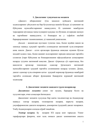 1 
 
 
1. Давлатнинг тушунчаси ва моҳияти 
«Давлат» 
иборасининг 
тўла 
маъноси 
қуйидаги 
ижтимоий 
ҳодисаларнинг уйғунлиги ва бир бутунлигида намоён бўлади: а) ҳокимият ва 
бўйсуниш 
муносабатларининг 
мавжудлиги; 
б) 
ҳокимият 
мажбурлов 
чораларини қўллашда танҳо (суверен) ҳуқуққа эга бўлиши; в) юридик мазмун 
ва 
тартибнинг 
мавжудлиги; 
г) 
бошқарув 
ва 
у 
туфайли 
нисбий 
барқарорликнинг таъминланиши; д) ташкилий уюшганлик.  
Давлат – жамиятдан мустақил тузилма эмас, балки муайян макон ва 
замонда мавжуд ҳуқуқий тартибга солинадиган ижтимоий хулқ-атворнинг 
аниқ шакли. Давлат – сезги органлари ёрдамида аниқлаш мумкин бўлган 
моддий ҳодиса эмас, балки жамият аъзоларининг юридик жиҳатдан тартибга 
солинган ўзаро бўйсуниш ва бошқарилишини ифодалайдиган алоқаларини 
назарда тутувчи ижтимоий воқелик. Давлат тўғрисида сўз юритганда, биз 
ваколатли 
органлар 
томонидан 
одамлар 
ўртасидаги 
ижтимоий 
муносабатларнинг ҳуқуқий тартибга солинишини назарда тутамиз. Демак, 
давлат одамлар хулқ-атворини қатъи  ҳуқуқий нормалар ёрдамида мажбурий 
тартибга солишдан иборат функцияни бажарувчи мураккаб ижтимоий 
ҳодисадир. 
 
2. Давлатнинг моҳияти ҳақидаги турли назариялар 
Давлатнинг моҳияти – унинг энг муҳим, барқарор белги ва 
хусусиятлари, ички алоқалари йиғиндиси. 
Давлатнинг моҳияти хусусида бир қанча таълимотлар ва ёндашувлар 
мавжуд: 
элитар 
назария, 
технократик 
назария, 
марксча 
назария, 
умумфаровонлик давлати назарияси, демократик (ҳуқуқий) давлат назарияси. 
Ушбу ёндашувларни алоҳида кўриб чиқайлик. 
Элитар назария. Бу  назария XX асрда кенг тарқалди. Унинг 
тарафдорлари фикрича, кенг халқ оммаси давлат ҳокимиятини амалга 
