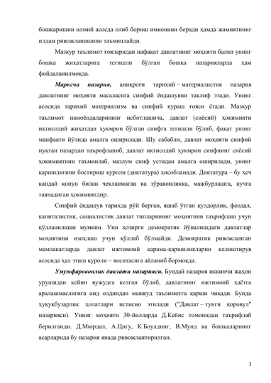 3 
бошқаришни илмий асосда олиб бориш имконини беради ҳамда жамиятнинг 
илдам ривожланишини таъминлайди. 
Мазкур таълимот ғояларидан нафақат давлатнинг моҳияти балки унинг 
бошқа 
жиҳатларига 
тегишли 
бўлган 
бошқа 
назарияларда 
ҳам 
фойдаланилмоқда. 
Марксча 
назария, 
аниқроғи 
тарихий – материалистик 
назария 
давлатнинг моҳияти масаласига синфий ёндашувни таклиф этади. Унинг 
асосида тарихий материализм ва синфий кураш ғояси ётади. Мазкур 
таълимот намоёндаларининг исботлашича, давлат (сиёсий) ҳокимияти 
иқтисодий жиҳатдан ҳукмрон бўлган синфга тегишли бўлиб, фақат унинг 
манфаати йўлида амалга оширилади. Шу сабабли, давлат моҳияти синфий 
нуқтаи назардан таърифланиб, давлат иқтисодий ҳукмрон синфнинг сиёсий 
ҳокимиятини таъминлаб, мазлум синф устидан амалга оширилади, унинг 
қаршилигини бостириш қуроли (диктатура) ҳисобланади. Диктатура – бу ҳеч 
қандай қонун билан чекланмаган ва зўравонликка, мажбурлашга, кучга 
таянадиган ҳокимиятдир. 
Синфий ёндашув тарихда рўй берган, яшаб ўтган қулдорлик, феодал, 
капиталистик, социалистик давлат типларининг моҳиятини таърифлаш учун 
қўлланилиши мумкин. Уни ҳозирги демократик йўналишдаги давлатлар 
моҳиятини изоҳлаш учун қўллаб бўлмайди. Демократик ривожланган 
мамлакатларда 
давлат 
ижтимоий 
қарама-қаршиликларни 
келиштирув 
асосида ҳал этиш қуроли – воситасига айланиб бормоқда. 
Умумфаровонлик давлати назарияси. Бундай назария иккинчи жаҳон 
урушидан кейин вужудга келган бўлиб, давлатнинг ижтимоий ҳаётга 
аралашмаслигига оид олдиндан мавжуд таълимотга қарши чиқади. Бунда 
ҳуқуқбузарлик ҳолатлари истисно этилади ("Давлат – тунги қоровул" 
назарияси). Унинг моҳияти 30-йилларда Д.Кейнс томонидан таърифлаб 
берилганди. Д.Мюрдал, А.Цигу, К.Боулдинг, В.Мунд ва бошқаларнинг 
асарларида бу назария янада ривожлантирилган. 
